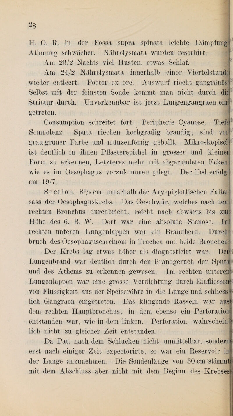 2g iiir H. 0. R. in der Fossa supra spinata leichte Dämpfung Athmung schwächer. Nährclysmata wurden resorbirt. Am 23/2 Nachts viel Husten, etwas Schlaf. Am 24/2 Nährclysmata innerhalb einer Viertelstunde wieder entleert. Foetor ex ore. Auswurf riecht gangränös Selbst mit der feinsten Sonde kommt man nicht durch die Strictur durch. Unverkennbar ist jetzt Lungengangraen ein getreten. Consumption schreitet fort. Peripherie Cyanose. Tiefe Somnolenz. Sputa riechen hochgradig brandig, sind vor grau-grüner Farbe und münzenfömig geballt. Mikroskopiscl ist deutlich in ihnen Pflasterepithel in grosser und kleinei p U Form zu erkennen, Letzteres mehr mit abgerundeten Ecken wie es im Oesophagus vorzukommen pflegt. Der Tod erfolgl am 19/7. Section. 8V2 cm. unterhalb der Aryepiglottischen Falter sass der Oesophaguskrebs. Das Geschwür, welches nach den rechten Bronchus durchbricht, reicht nach abwärts bis zui ] Höhe des 6. B. W. Dort war eine absolute Stenose. Inj rechten unteren Lungenlappen war ein Brandherd. Durch) bruch des Oesophaguscarcinom in Trachea und beide Bronchen) Der Krebs lag etwas höher als diagnosticirt war. Der 1 Lungenbrand war deutlich durch den Brandgeruch der Sputa und des Athems zu erkennen gewesen. I111 rechten unteren Lungenlappen war eine grosse Verdichtung durch Einfliessei] von Flüssigkeit aus der Speiseröhre in die Lunge und schliess lieh Gangraen eingetreten. Das klingende Rasseln war aus dem rechten Hauptbronchus, in dem ebenso ein Perforation entstanden war, wie in dem linken. Perforation, wahrschein lieh nicht zu gleicher Zeit entstanden. Da Pat. nach dem Schlucken nicht unmittelbar, sondern erst nach einiger Zeit expectorirte, so war ein Reservoir in der Lunge anzunehmen. Die Sondenlänge von 30 cm stimmt!, mit dem Abschluss aber nicht mit dem Beginn des Krebses!; • '