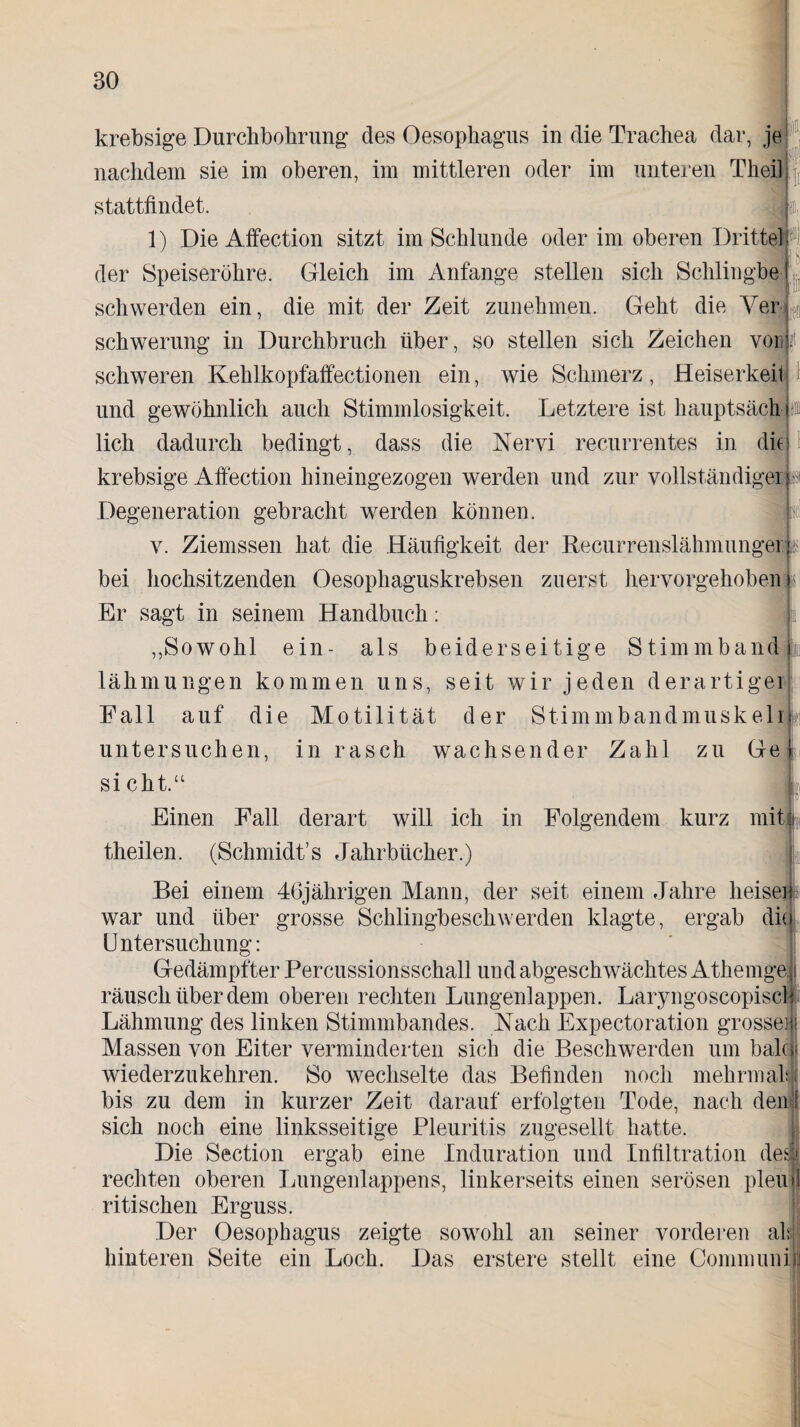 lf krebsige Durchbohrung des Oesophagus in die Trachea dar, je nachdem sie im oberen, im mittleren oder im unteren Theil stattfindet. 1) Die Affection sitzt im Schlunde oder im oberen Drittel der Speiseröhre. Gleich im Anfänge stellen sich Schlingbe schwerden ein, die mit der Zeit zunehmen. Geht die Ver schwerung in Durchbruch über, so stellen sich Zeichen von schweren Kehlkopfaffectionen ein, wie Schmerz, Heiserkeil und gewöhnlich auch Stimmlosigkeit. Letztere ist hauptsächb lieh dadurch bedingt, dass die Nervi recurrentes in dh krebsige Affection hineingezogen werden und zur vollständiger st Degeneration gebracht werden können. v. Ziemssen hat die Häufigkeit der Becurrenslährnunger bei hochsitzenden Oesophaguskrebsen zuerst hervorgehoben « Er sagt in seinem Handbuch: „Sowohl ein- als beiderseitige Stimmband | lähmungen kommen uns, seit wir jeden derartiger Fall auf die Motilität der Stimmbandmuskelr untersuchen, in rasch wachsender Zahl zu Ge sicht.“ , Einen Fall derart will ich in Folgendem kurz mit theilen. (Schmidt’s Jahrbücher.) Bei einem 46jährigen Mann, der seit einem Jahre heisei war und über grosse Schlingbeschwerden klagte, ergab die Untersuchung: Gedämpfter Percussionsschall und abgeschwächtes Athenrge räusch über dem oberen rechten Lungenlappen. Laryngoscopisch Lähmung des linken Stimmbandes. Nach Expectoration grosse® Massen von Eiter verminderten sich die Beschwerden um balco wiederzukehren. So wechselte das Befinden noch mehrmals! bis zu dem in kurzer Zeit darauf erfolgten Tode, nach den# sich noch eine linksseitige Pleuritis zugesellt hatte. Die Section ergab eine Induration und Infiltration des! rechten oberen Lungenlappens, linkerseits einen serösen pleufl ritischen Erguss. Der Oesophagus zeigte sowohl an seiner vorderen all hinteren Seite ein Loch. Das erstere stellt eine Communisj