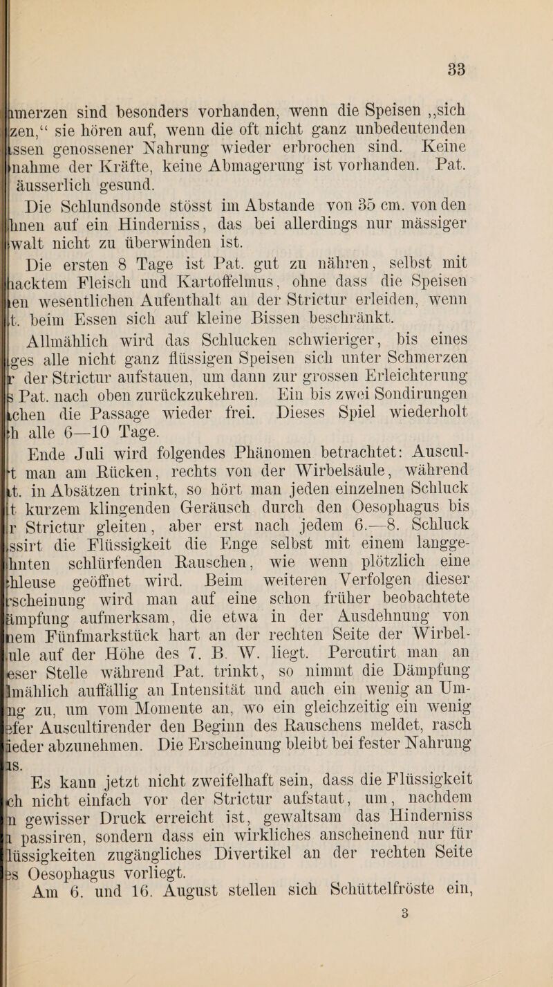 imerzen sind besonders vorhanden, wenn die Speisen „sich zen,u sie hören auf, wenn die oft nicht ganz unbedeutenden issen genossener Nahrung wieder erbrochen sind. Keine nähme der Kräfte, keine Abmagerung ist vorhanden. Pat. äusserlich gesund. Die Schlundsonde stösst im Abstande von 35 cm. von den hnen auf ein Hinderniss, das bei allerdings nur massiger walt nicht zu überwinden ist. Die ersten 8 Tage ist Pat. gut zu nähren, selbst mit lacktem Fleisch und Kartoffelmus, ohne dass die Speisen en wesentlichen Aufenthalt an der Strictur erleiden, wenn t. beim Essen sich auf kleine Bissen beschränkt. Allmählich wird das Schlucken schwieriger, bis eines ges alle nicht ganz flüssigen Speisen sich unter Schmerzen c der Strictur aufstauen, um dann zur grossen Erleichterung 5 Pat. nach oben zurückzukehren. Ein bis zwei Sondirungen Lehen die Passage wieder frei. Dieses Spiel wiederholt [h alle 6—10 Tage. Ende Juli wird folgendes Phänomen betrachtet: Auscul- •t man am Rücken, rechts von der Wirbelsäule, während Lt. in Absätzen trinkt, so hört man jeden einzelnen Schluck t kurzem klingenden Geräusch durch den Oesophagus bis r Strictur gleiten, aber erst nach jedem 6.-8. Schluck ssirt die Flüssigkeit die Enge selbst mit einem, langge- hnten schlürfenden Rauschen, wie wenn plötzlich eine :hleuse geöffnet wird. Beim weiteren Verfolgen dieser rscheinung wird man auf eine schon früher beobachtete ämpfung aufmerksam, die etwa in der Ausdehnung, von nem Fünfmarkstück hart an der rechten Seite der Wirbel - [ule auf der Höhe des 7. B. W. liegt. Percutirt man an User Stelle während Pat. trinkt, so nimmt die Dämpfung Imählich auffällig an Intensität und auch ein wenig an Um- ng zu, um vom Momente an, wo ein gleichzeitig ein wenig efer Auscultirender den Beginn des Rauschens meldet, rasch Jeder abzunehmen. Die Erscheinung bleibt bei fester Nahrung is. Es kann jetzt nicht zweifelhaft sein, dass die Flüssigkeit ich nicht einfach vor der Strictur aufstaut, um, nachdem n gewisser Druck erreicht ist, gewaltsam das Hinderniss i Jassiren, sondern dass ein wirkliches anscheinend nur für lüssigkeiten zugängliches Divertikel an der rechten Seite 3s Oesophagus vorliegt. Am 6. und 16. August stellen sich Schüttelfröste ein, 3