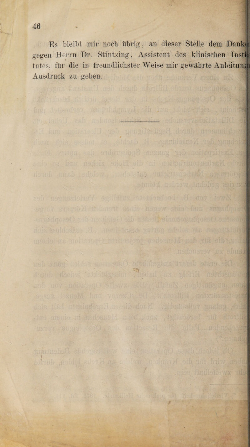 Es bleibt mir noch übrig, an dieser Stelle dem Dank** gegen Herrn Dr. Stintzing, Assistent des klinischen Insti tntes, für die in freundlichster Weise mir gewährte Anleitung Ausdruck zu geben. f '■A’ ' '• HM !