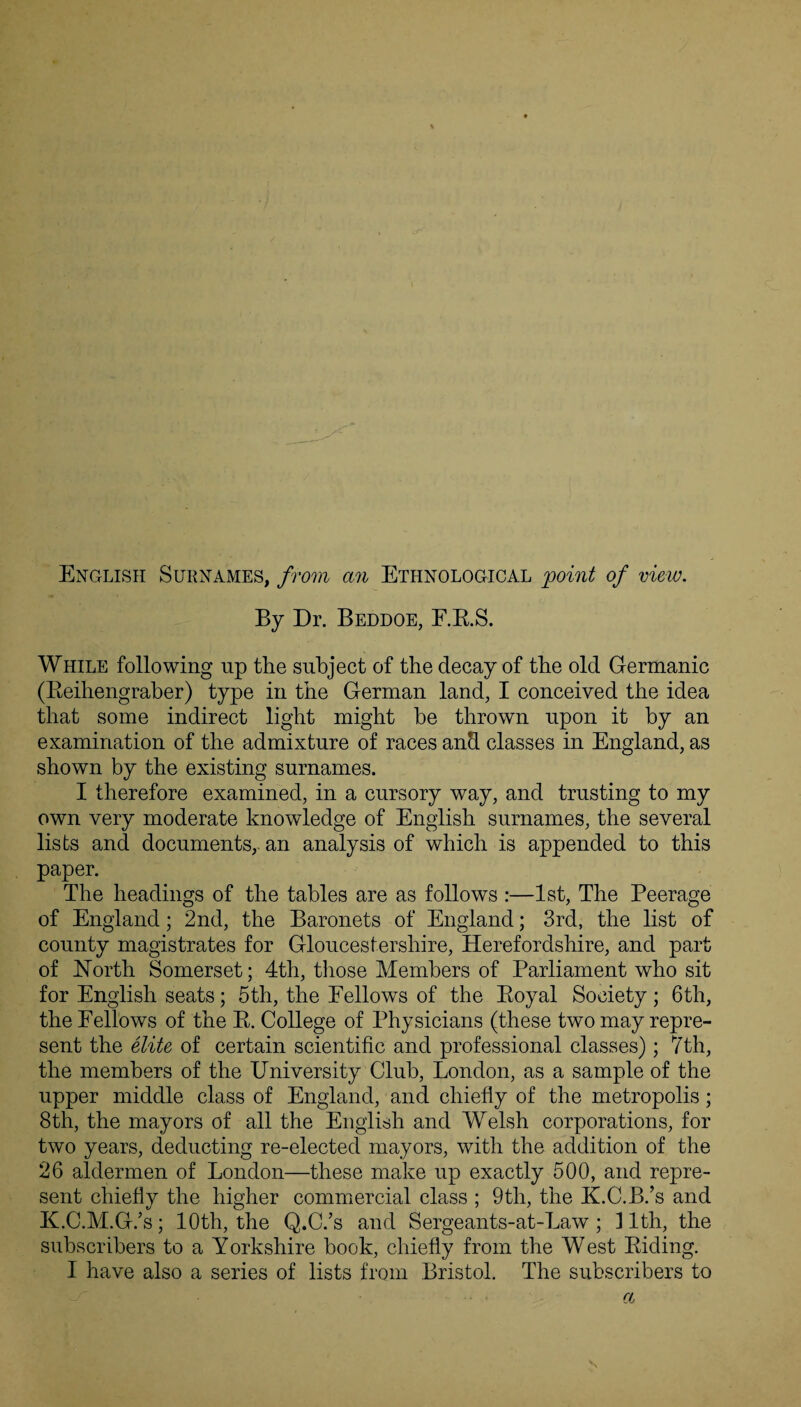 - English Surnames, from an Ethnological point of view. By Dr. Beddoe, F.R.S. While following up the subject of the decay of the old Germanic (Reihengraber) type in the German land, I conceived the idea that some indirect light might he thrown upon it by an examination of the admixture of races and classes in England, as shown by the existing surnames. I therefore examined, in a cursory way, and trusting to my own very moderate knowledge of English surnames, the several lists and documents, an analysis of which is appended to this paper. The headings of the tables are as follows :—1st, The Peerage of England; 2nd, the Baronets of England; 3rd, the list of county magistrates for Gloucestershire, Herefordshire, and part of North Somerset; 4th, those Members of Parliament who sit for English seats; 5th, the Fellows of the Royal Society; 6th, the Fellows of the R. College of Physicians (these two may repre¬ sent the elite of certain scientific and professional classes); 7th, the members of the University Club, London, as a sample of the upper middle class of England, and chiefly of the metropolis; 8th, the mayors of all the English and Welsh corporations, for two years, deducting re-elected mayors, with the addition of the 26 aldermen of London—these make up exactly 500, and repre¬ sent chiefly the higher commercial class ; 9th, the ILC.B.’s and K.C.M.G/s; 10th, the Q.C.’s and Sergeants-at-Law ; 11th, the subscribers to a Yorkshire book, chiefly from the West Riding. I have also a series of lists from Bristol. The subscribers to a