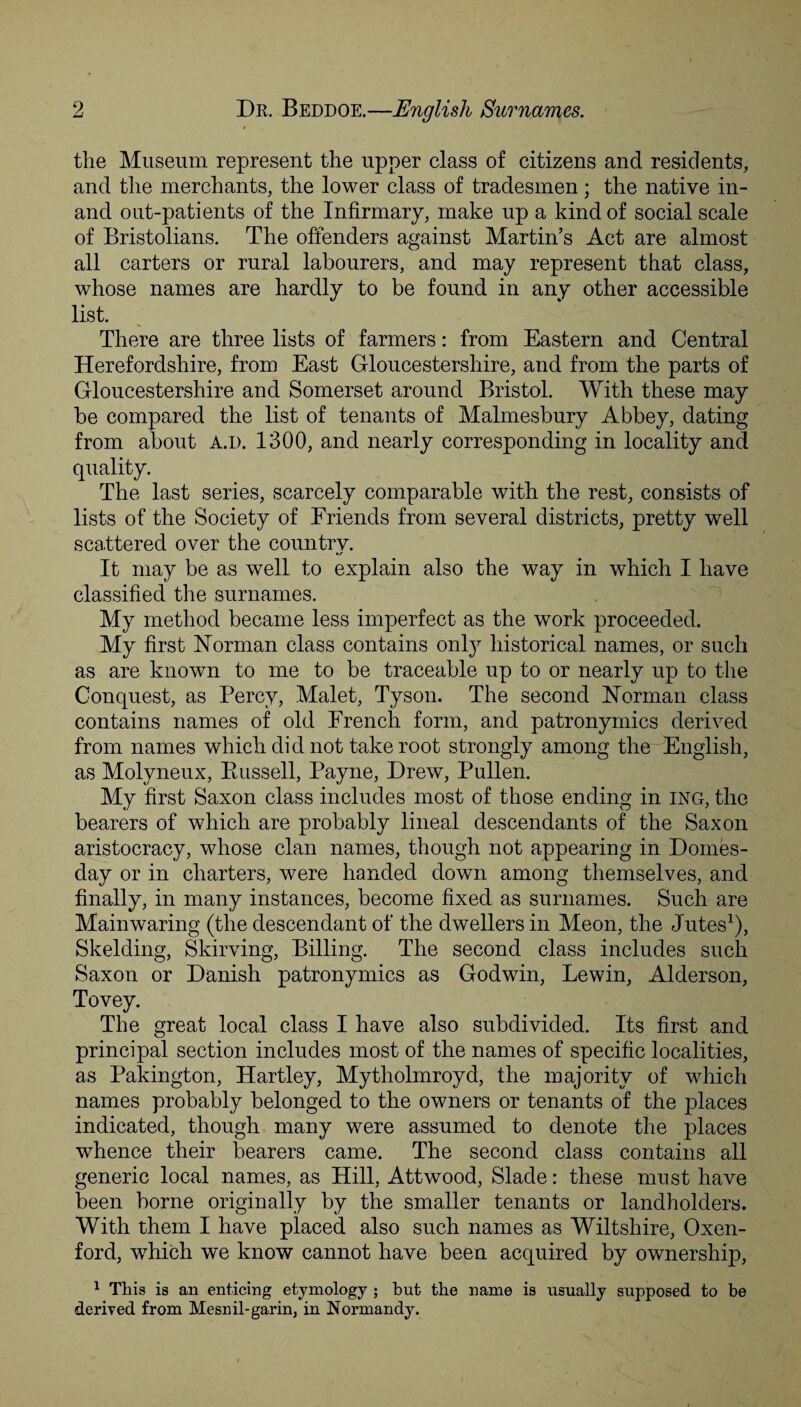 the Museum represent the u/pper class of citizens and residents, and the merchants, the lower class of tradesmen; the native in- and out-patients of the Infirmary, make up a kind of social scale of Bristolians. The offenders against Martin’s Act are almost all carters or rural labourers, and may represent that class, whose names are hardly to be found in any other accessible list. There are three lists of farmers: from Eastern and Central Herefordshire, from East Gloucestershire, and from the parts of Gloucestershire and Somerset around Bristol. With these may be compared the list of tenants of Malmesbury Abbey, dating from about A.i>. 1300, and nearly corresponding in locality and quality. The last series, scarcely comparable with the rest, consists of lists of the Society of Friends from several districts, pretty well scattered over the country. It may be as well to explain also the way in which I have classified the surnames. My method became less imperfect as the work proceeded. My first Norman class contains onty historical names, or such as are known to me to be traceable up to or nearly up to the Conquest, as Percy, Malet, Tyson. The second Norman class contains names of old French form, and patronymics derived from names which did not take root strongly among the English, as Molyneux, Bussell, Payne, Drew, Pullen. My first Saxon class includes most of those ending in ing, the bearers of which are probably lineal descendants of the Saxon aristocracy, whose clan names, though not appearing in Domes¬ day or in charters, were handed down among themselves, and finally, in many instances, become fixed as surnames. Such are Mainwaring (the descendant of the dwellers in Meon, the Jutes1), Skelding, Skirving, Billing. The second class includes such Saxon or Danish patronymics as Godwin, Lewin, Alderson, Tovey. The great local class I have also subdivided. Its first and principal section includes most of the names of specific localities, as Pakington, Hartley, Mytholmroyd, the majority of which names probably belonged to the owners or tenants of the places indicated, though many were assumed to denote the places whence their bearers came. The second class contains all generic local names, as Hill, Attwood, Slade: these must have been borne originally by the smaller tenants or landholders. With them I have placed also such names as Wiltshire, Oxen- ford, which we know cannot have been acquired by ownership, 1 This is an enticing etymology ; but the name is usually supposed to be derived from Mesnil-garin, in Normandy.