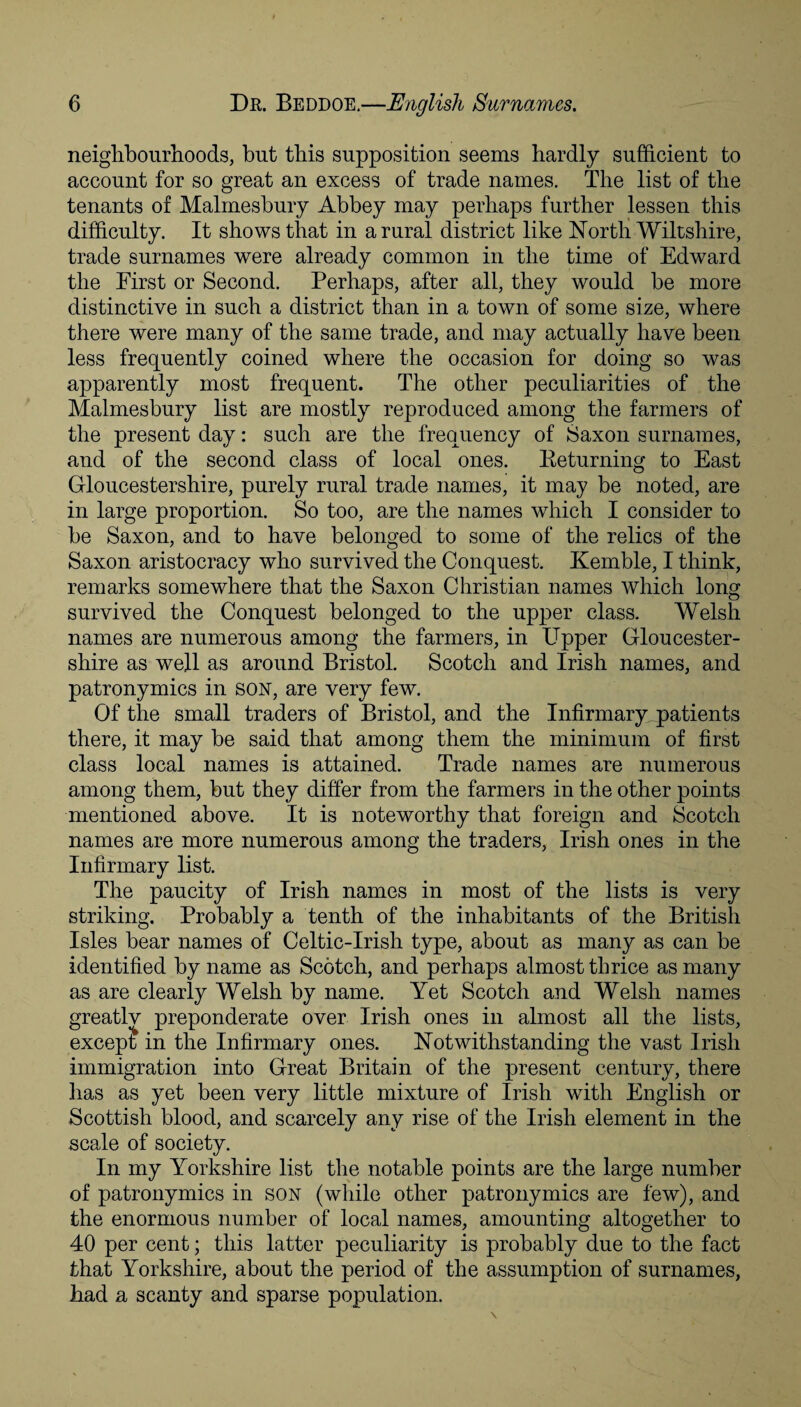 neighbourhoods, hut this supposition seems hardly sufficient to account for so great an excess of trade names. The list of the tenants of Malmesbury Abbey may perhaps further lessen this difficulty. It shows that in a rural district like North Wiltshire, trade surnames were already common in the time of Edward the First or Second. Perhaps, after all, they would be more distinctive in such a district than in a town of some size, where there were many of the same trade, and may actually have been less frequently coined where the occasion for doing so was apparently most frequent. The other peculiarities of the Malmesbury list are mostly reproduced among the farmers of the present day: such are the frequency of Saxon surnames, and of the second class of local ones. Keturning to East Gloucestershire, purely rural trade names, it may be noted, are in large proportion. So too, are the names which I consider to be Saxon, and to have belonged to some of the relics of the Saxon aristocracy who survived the Conquest. Kemble, I think, remarks somewhere that the Saxon Christian names which long survived the Conquest belonged to the upper class. Welsh names are numerous among the farmers, in Upper Gloucester¬ shire as well as around Bristol. Scotch and Irish names, and patronymics in son, are very few. Of the small traders of Bristol, and the Infirmary patients there, it may be said that among them the minimum of first class local names is attained. Trade names are numerous among them, but they differ from the farmers in the other points mentioned above. It is noteworthy that foreign and Scotch names are more numerous among the traders, Irish ones in the Infirmary list. The paucity of Irish names in most of the lists is very striking. Probably a tenth of the inhabitants of the British Isles bear names of Celtic-Irish type, about as many as can be identified by name as Scotch, and perhaps almost thrice as many as are clearly Welsh by name. Yet Scotch and Welsh names greatlv preponderate over Irish ones in almost all the lists, except in the Infirmary ones. Notwithstanding the vast Irish immigration into Great Britain of the present century, there has as yet been very little mixture of Irish with English or Scottish blood, and scarcely any rise of the Irish element in the scale of society. In my Yorkshire list the notable points are the large number of patronymics in son (while other patronymics are few), and the enormous number of local names, amounting altogether to 40 per cent; this latter peculiarity is probably due to the fact that Yorkshire, about the period of the assumption of surnames, had a scanty and sparse population.