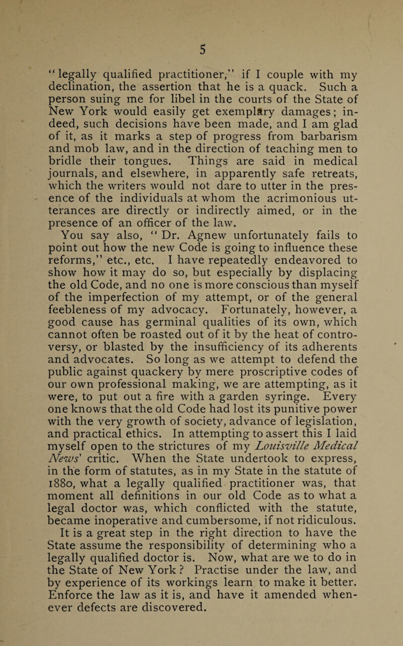 “legally qualified practitioner,” if I couple with my declination, the assertion that he is a quack. Such a person suing me for libel in the courts of the State of New York would easily get exemplary damages; in¬ deed, such decisions have been made, and I am glad of it, as it marks a step of progress from barbarism and mob law, and in the direction of teaching men to bridle their tongues. Things are said in medical journals, and elsewhere, in apparently safe retreats, which the writers would not dare to utter in the pres¬ ence of the individuals at whom the acrimonious ut¬ terances are directly or indirectly aimed, or in the presence of an officer of the law. You say also, “ Dr. Agnew unfortunately fails to point out how the new Code is going to influence these reforms,” etc., etc. I have repeatedly endeavored to show how it may do so, but especially by displacing the old Code, and no one is more conscious than myself of the imperfection of my attempt, or of the general feebleness of my advocacy. Fortunately, however, a good cause has germinal qualities of its own, which cannot often be roasted out of it by the heat of contro¬ versy, or blasted by the insufficiency of its adherents and advocates. So long as we attempt to defend the public against quackery by mere proscriptive codes of our own professional making, we are attempting, as it were, to put out a fire with a garden syringe. Every one knows that the old Code had lost its punitive power with the very growth of society, advance of legislation, and practical ethics. In attempting to assert this I laid myself open to the strictures of my Louisville Medical News' critic. When the State undertook to express, in the form of statutes, as in my State in the statute of 1880, what a legally qualified practitioner was, that moment all definitions in our old Code as to what a legal doctor was, which conflicted with the statute, became inoperative and cumbersome, if not ridiculous. It is a great step in the right direction to have the State assume the responsibility of determining who a legally qualified doctor is. Now, what are we to do in the State of New York? Practise under the law, and by experience of its workings learn to make it better. Enforce the law as it is, and have it amended when¬ ever defects are discovered.