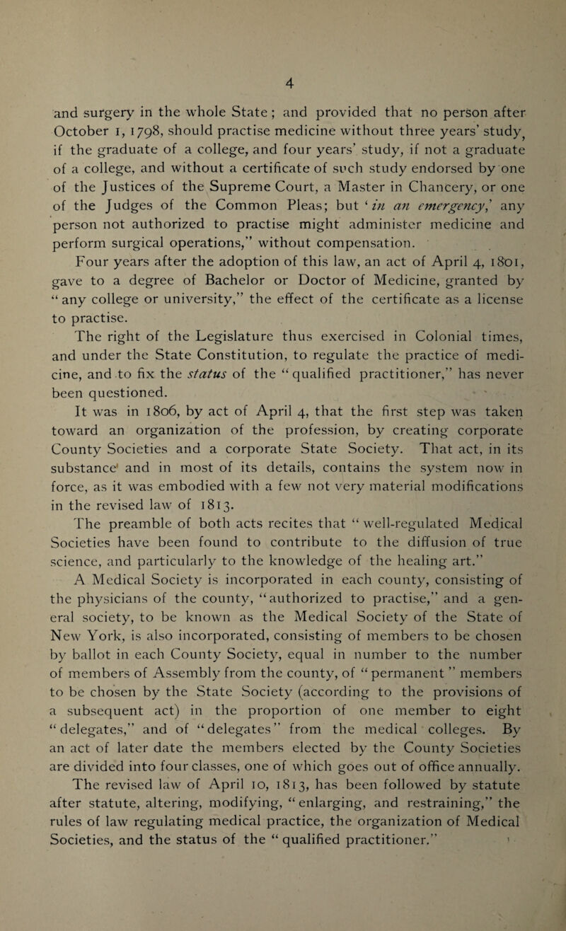 and surgery in the whole State ; and provided that no person after October i, 1798, should practise medicine without three years' study? if the graduate of a college, and four years’ study, if not a graduate of a college, and without a certificate of such study endorsed by one of the Justices of the Supreme Court, a Master in Chancery, or one of the Judges of the Common Pleas; but 1 in an emergency,’ any person not authorized to practise might administer medicine and perform surgical operations,” without compensation. Four years after the adoption of this law, an act of April 4, 1801, gave to a degree of Bachelor or Doctor of Medicine, granted by “ any college or university,” the effect of the certificate as a license to practise. The right of the Legislature thus exercised in Colonial times, and under the State Constitution, to regulate the practice of medi¬ cine, and to fix the status of the “ qualified practitioner,” has never been questioned. It was in 1806, by act of April 4, that the first step was taken toward an organization of the profession, by creating corporate County Societies and a corporate State Society. That act, in its substance' and in most of its details, contains the system now in force, as it was embodied with a few not very material modifications in the revised law of 1813. The preamble of both acts recites that “ well-regulated Medical Societies have been found to contribute to the diffusion of true science, and particularly to the knowledge of the healing art.” A Medical Society is incorporated in each county, consisting of the physicians of the county, “authorized to practise,” and a gen¬ eral society, to be known as the Medical Society of the State of N ew York, is also incorporated, consisting of members to be chosen by ballot in each County Society, equal in number to the number of members of Assembly from the county, of “permanent ” members to be chosen by the State Society (according to the provisions of a subsequent act) in the proportion of one member to eight “delegates,” and of “delegates” from the medical colleges. By an act of later date the members elected by the County Societies are divided into four classes, one of which goes out of office annually. The revised law of April 10, 1813, has been followed by statute after statute, altering, modifying, “ enlarging, and restraining,” the rules of law regulating medical practice, the organization of Medical Societies, and the status of the “ qualified practitioner.”