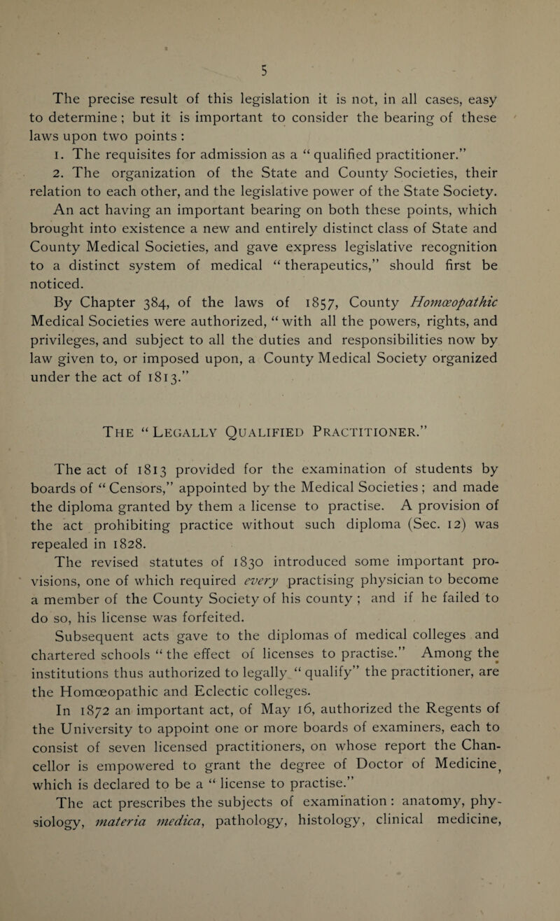 The precise result of this legislation it is not, in all cases, easy to determine ; but it is important to consider the bearing of these laws upon two points : 1. The requisites for admission as a “ qualified practitioner.” 2. The organization of the State and County Societies, their relation to each other, and the legislative power of the State Society. An act having an important bearing on both these points, which brought into existence a new and entirely distinct class of State and County Medical Societies, and gave express legislative recognition to a distinct system of medical “ therapeutics,” should first be noticed. By Chapter 384, of the laws of 1857, County Homoeopathic Medical Societies were authorized, “with all the powers, rights, and privileges, and subject to all the duties and responsibilities now by law given to, or imposed upon, a County Medical Society organized under the act of 1813.” The “ Legally Qualified Practitioner.” The act of 1813 provided for the examination of students by boards of “ Censors,” appointed by the Medical Societies ; and made the diploma granted by them a license to practise. A provision of the act prohibiting practice without such diploma (Sec. 12) was repealed in 1828. The revised statutes of 1830 introduced some important pro¬ visions, one of which required every practising physician to become a member of the County Society of his county ; and if he failed to do so, his license was forfeited. Subsequent acts gave to the diplomas of medical colleges and chartered schools “ the effect of licenses to practise.” Among the institutions thus authorized to legally “ qualify” the practitioner, are the Homoeopathic and Eclectic colleges. In 1872 an important act, of May 16, authorized the Regents of the University to appoint one or more boards of examiners, each to consist of seven licensed practitioners, on whose report the Chan¬ cellor is empowered to grant the degree of Doctor of Medicinet which is declared to be a “ license to practise.” The act prescribes the subjects of examination : anatomy, phy¬ siology, materia me die a, pathology, histology, clinical medicine,