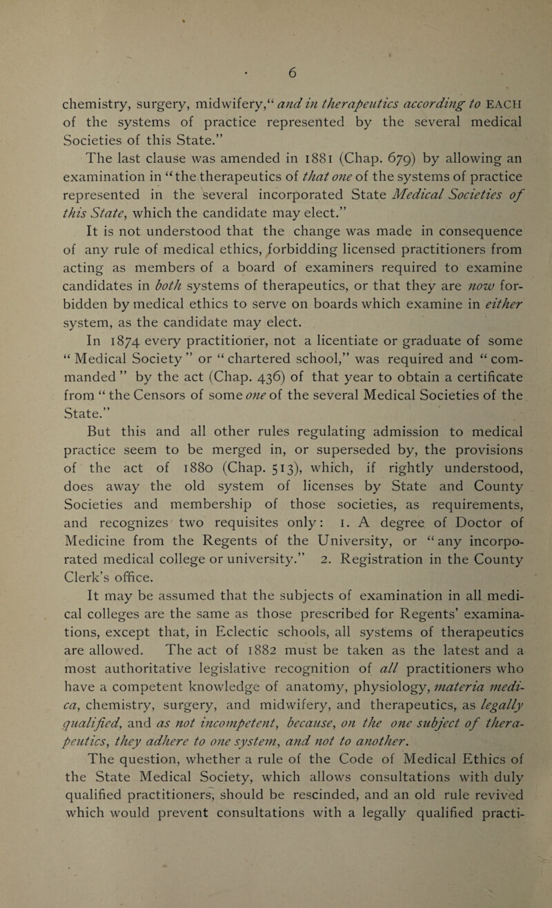 & chemistry, surgery, midwifery,“ and in therapeutics according to EACH of the systems of practice represented by the several medical Societies of this State.” The last clause was amended in 1881 (Chap. 679) by allowing an examination in “the therapeutics of that one of the systems of practice represented in the several incorporated State Medical Societies of this State, which the candidate may elect.” It is not understood that the change was made in consequence of any rule of medical ethics, forbidding licensed practitioners from acting as members of a board of examiners required to examine candidates in both systems of therapeutics, or that they are now for¬ bidden by medical ethics to serve on boards which examine in either system, as the candidate may elect. In 1874 every practitioner, not a licentiate or graduate of some “ Medical Society ” or “ chartered school,” was required and “ com¬ manded ” by the act (Chap. 436) of that year to obtain a certificate from “ the Censors of some of the several Medical Societies of the State.” But this and all other rules regulating admission to medical practice seem to be merged in, or superseded by, the provisions of the act of 1880 (Chap. 513), which, if rightly understood, does away the old system of licenses by State and County Societies and membership of those societies, as requirements, and recognizes two requisites only: 1. A degree of Doctor of Medicine from the Regents of the University, or “any incorpo¬ rated medical college or university.” 2. Registration in the County Clerk’s office. It may be assumed that the subjects of examination in all medi¬ cal colleges are the same as those prescribed for Regents’ examina¬ tions, except that, in Eclectic schools, all systems of therapeutics are allowed. The act of 1882 must be taken as the latest and a most authoritative legislative recognition of all practitioners who have a competent knowledge of anatomy, physiology, materia medi- ca, chemistry, surgery, and midwifery, and therapeutics, as legally qualified, and as not incompetent, because, on the one subject of thera¬ peutics, they adhere to one system, and not to another. The question, whether a rule of the Code of Medical Ethics of the State Medical Society, which allows consultations with duly qualified practitioners, should be rescinded, and an old rule revived which would prevent consultations with a legally qualified practi-