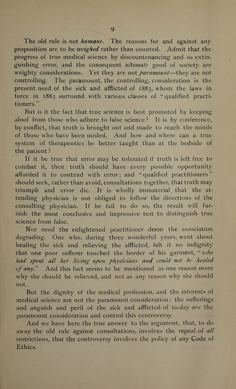 The old rule is not humane. The reasons for and against any proposition are to be weighed rather than counted. Admit that the progress of true medical science by discountenancing and so extin¬ guishing error, and the consequent ultimate good of society are weighty considerations. Yet they are not paramount—they are not controlling. The paramount, the controlling, consideration is the present need of the sick and afflicted of 1883, whom the laws in force in 1883 surround with various classes of “qualified practi¬ tioners.” But is it the fact that true science is best promoted by keeping aloof from those who adhere to false science? It is by conference, by conflict, that truth is brought out and made to reach the minds of those who have been misled. And how and where can a true system of therapeutics be better taught than at the bedside of the patient ? If it be true that error may be tolerated if truth is left free to combat it, then truth should have every possible opportunity afforded it to contend with error; and “ qualified practitioners ” should seek, rather than avoid, consultations together, that truth may triumph and error die. It is wholly immaterial that the at¬ tending physician is not obliged to follow the directions of the consulting physician. If he fail to do so, the result will fur¬ nish the most conclusive and impressive test to distinguish true science from false. Nor need the enlightened practitioner deem the association degrading. One who, during three wonderful years, went about healing the sick and relieving the afflicted, felt it no indignity that one poor sufferer touched the border of his garment, “ who had spent all her living upon physicians and could not be healed of any'' And this fact seems to be mentioned as one reason more why she should be relieved, and not as any reason why she should not. But the dignity of the medical profession, and the interests of medical science are not the paramount consideration : the sufferings and anguish and peril of the sick and afflicted of to-day are the paramount consideration and control this controversy. And we have here the true answer to the argument, that, to do away the old rule against consultations, involves the repeal of all restrictions, that the controversy involves the policy of any Code of Ethics.