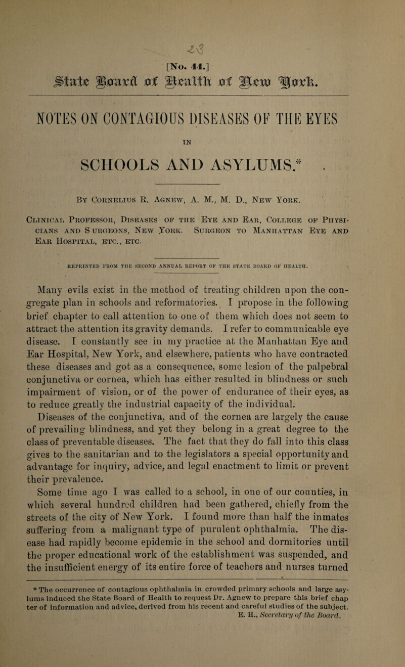 [No. 44.] jitete lioavd of -Health of Aina %u.vh. NOTES ON CONTAGIOUS DISEASES OF THE EYES IN SCHOOLS AND ASYLUMS* . By Cornelius R. Agnew, A. M., M. D., New York. Clinical Professor, Diseases of the Eye and Ear, College of Physi¬ cians and Surgeons, New Joiik. Surgeon to Manhattan Eye and Ear Hospital, etc., etc. REPRINTED PROM THE SECOND ANNEAL REPORT OF THE STATE BOARD OF HEALTH. Many evils exist in the method of treating children upon the con¬ gregate plan in schools and reformatories. I propose in the following brief chapter to call attention to one of them which does not seem to attract the attention its gravity demands. I refer to communicable eye disease. I constantly see in my practice at the Manhattan Eye and Ear Hospital, New York, and elsewhere, patients who have contracted these diseases and got as a consequence, some lesion of the palpebral conjunctiva or cornea, which has either resulted in blindness or such impairment of vision, or of the power of endurance of their eyes, as to reduce greatly the industrial capacity of the individual. Diseases of the conjunctiva, and of the cornea are largely the cause of prevailing blindness, and yet they belong in a great degree to the class of preventable diseases. The fact that they do fall into this class gives to the sanitarian and to the legislators a special opportunity and advantage for inquiry, advice, and legal enactment to limit or prevent their prevalence. Some time ago I was called to a school, in one of our couuties, in which several hundred children had been gathered, chiefly from the streets of the city of New York. I found more than half the inmates suffering from a malignant type of purulent ophthalmia. The dis¬ ease had rapidly become epidemic in the school and dormitories until the proper educational work of the establishment was suspended, and the insufficient energy of its entire force of teachers and nurses turned * The occurrence of contagious ophthalmia in crowded primary schools and large asy¬ lums induced the State Board of Health to request Dr. Agnew to prepare this brief chap ter of information and advice, derived from his recent and careful studies of the subject. E. H., Secretary of the Board.