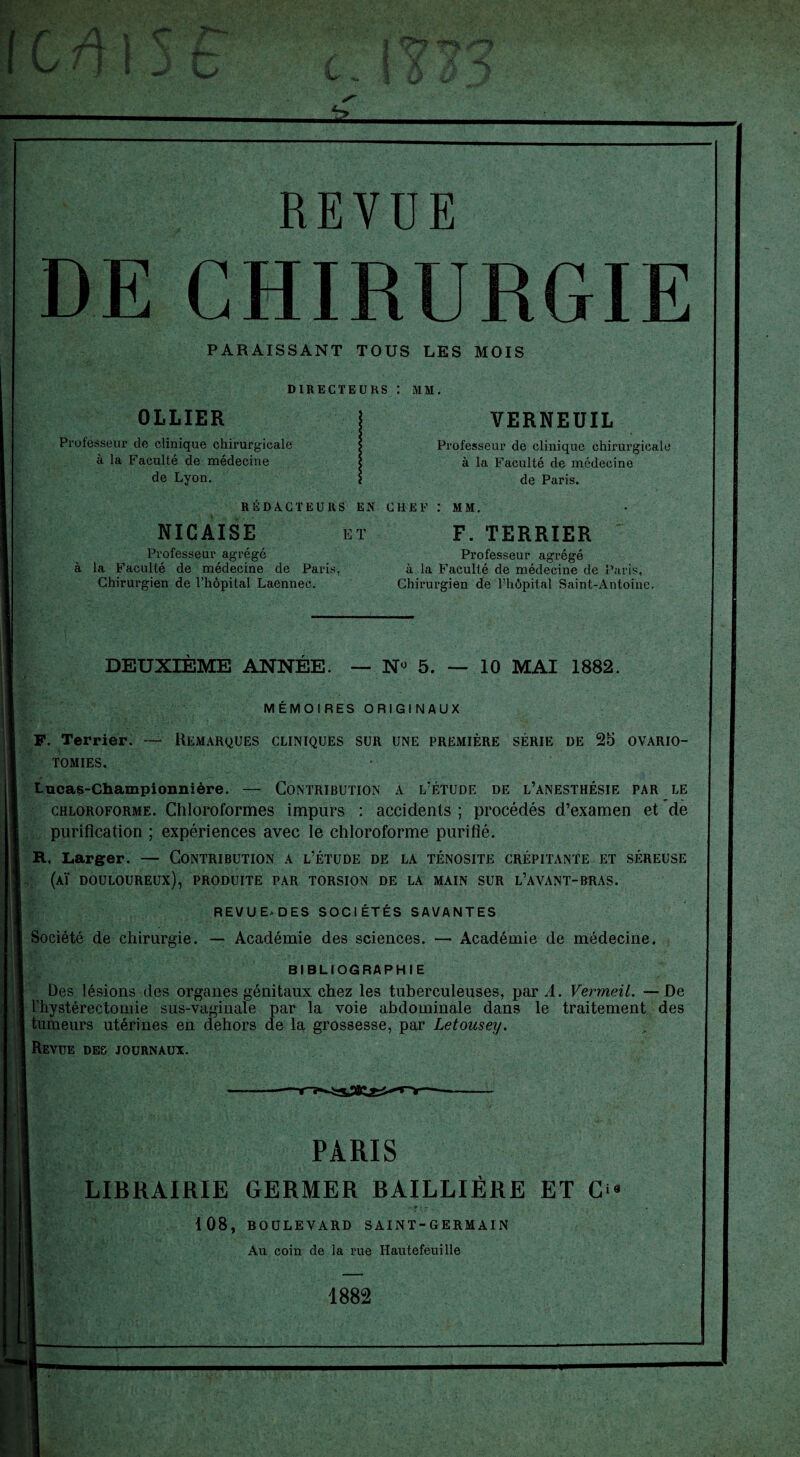 REVUE DE CHIRURGIE PARAISSANT TOUS LES MOIS DIRECTEURS : MM. OLLIER Professeur de clinique chirurgicale à la Faculté de médecine de Lyon. VERNEUIL Professeur de clinique chirurgicale à la Faculté de médecine de Paris. RÉDACTEURS EN CHEF : MM. NICAISE Professeur agrégé F. TERRIER ET Professeur agrégé à la Faculté de médecine de Paris, Chirurgien de l’hôpital Saint-Antoine. à la Faculté de médecine de Paris. Chirurgien de l’hôpital Laennec. DEUXIÈME ANNÉE. — N° 5. — 10 MAI 1882. MÉMOIRES ORIGINAUX F. Terrier. — Remarques cliniques sur une première série de 25 ovario¬ tomies. Lucas-Championnière. — Contribution a l'étude de l’anesthésie par le chloroforme. Chloroformes impurs : accidents ; procédés d’examen et de purification ; expériences avec le chloroforme purifié. R. Larger. — Contribution a l’étude de la ténosite crépitante et séreuse (aï douloureux), produite par torsion de la main sur l’avant-rras. REVUE* DES SOCIÉTÉS SAVANTES Société de chirurgie. — Académie des sciences. — Académie de médecine. BIBLIOGRAPHIE Des lésions des organes génitaux chez les tuberculeuses, pard. Vermeil. —De rhystérectomie sus-vaginale par la voie abdominale dans le traitement des tumeurs utérines en dehors de la grossesse, par Letousey. Revue des journaux. PARIS LIBRAIRIE GERMER BAILLIÈRE ET C ‘ • ■ P j .♦ 108, BOULEVARD SAINT-GERMAIN Au coin de la rue Hautefeuille 1882
