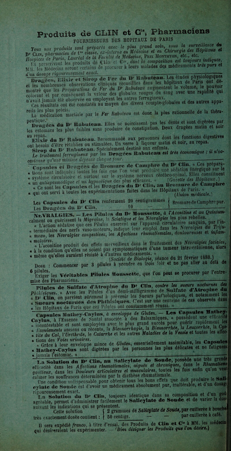 Produits de CLIN et C1*, Pharmaciens FOURNISSEURS DES HOPITAUX DE PARIS Tous nos produits sont préparés avec le plus grand soin, sous la surveillance du IVUà - r ■ ». tn.™* 0*1 MJ/hrine fit. p.n ■^r“ Fïixïî1 et Sirop de Fer du D' Kabuteau. Les études physiologiques et ies nombreuses observations cliniques recueillies dans les hôpitaux de Paris on - montré que les Préparations de Fer du D- Rabuteau augmentent le volume, le pouvoir martiale par le Fer Rabuteau est donc la plus rationnelle de la théra- du Br Rabuteau. Elles ne noircissent pas les dents et sont digérées par les estomacs les plus faibles sans produire de constipation. Deux dragées matin et so aUE!I^is* du B1' Rabuteau. Recommandé aux personnes dont les fonctions digestives onfbesofn d”tre rétablies ou stimulées. Un verre à liqueur matin et soir, au repas. Siron du Rabuteau. Spécialement destiné aux entants. Le înitement ferrugineux par les Dragée» Rabutean est très économique . il nqc casionne qu’une minime dépensé chat]ue jour.____— -- . - Olr'.ftlHls ij w J _• ________——--~~ ^ _ , Bromure de Camphre du Br Clin. « Ces prépara- . g-bii. «ScftutM les fois que l'on veut produire une sè a«on « qui ont servi à toutes les expérimentations faites dans les Hôpitaux de J Les Capsules du i>r Clin renferment 20 centigrammes j Bromure de Camphre pur. Les Imagées du Br Cala, •- ^ ,_“L_——J—à-—-—-* ; — mIvRALGbE - Tes Pilules du Br Roussette, à VAconitine et au Quinium- caiment ou guérissent la Migraine, la Sciatique et les Névralgies les pius rebelles. ; “S.V 9“ - ««-«K* « UurnèiSVdes' nerfs vaso-moteurs, indique leur emploi dans les Nivraiijtes du Tnju- « rneau, les Névralgies congestives, les Affections rhumatismales, douloureuses et mflam * rSnitine produit des effets merveilleux dans le Traitement des Névralgies faciales « à la condition qu’elles ne soient pas symptomatiques d une tumeur intra-crânienne, alors » même au’elles auraient résisté à d’autres médicaments. » . meme qu cm (Société de Biologie, séance du 21 février 1880.) Dose : Commencer par 3 pilules à prendre en trois fois et ne pas aller au delà de 6 Exiger' les Véritables Pilules Roussette, que l’on peut se procurer par 1 entre¬ mise des Pharmaciens Pilules de dn~D' Clin, contre les sueurs nocturnes des Phlhisiaues. « Avec les Pilules d’un demi-milligramme de Sulfate d Atropine du « E»r Clin on parvient sûrement à prévenir les Sueurs pathologiques, et notamment Il <§Ueuî>s nocturnes des Phthisiques. C’est sur une centaine de cas observés dans u !es Hôpitaux de Paris que ces Pilules ont constamment réussi./» Cansules Mathev-Caylus, à enveloppe de Gluten. — Ces Capsules Mathey Caylus à l’Essence 'de Santal associée à des Balsamiques, « possèdent une efficacité « incontestable et sont employées avec le plus grand succès pour f®éf“LI^1Aemf“tcis! . Ecoulements anciens ou récents, la Blennorrhagie.,1a BlennorrhéeJaLnwon We. Ut Gy r tite du Col, VUréthnte, le Catarrhe et les autres Maladies de la Vessie et toutes les aiieo * «°GràceVleor enveloppé mince de Gluten, essentiellement assimilable, les Capsules . Mathey-Caylu^ 2t dfcérées par les 'personnes les plus délicates et ne fatigue» « jamais l’estomac. » ____— ----—r jUIUUIû * VUiv » - ' —— - ^ Ta Solution du Dr Clin, au Salicylate d© Soude, possède une très grand efficacité dans les Affections rhumatismales, aiguës et chroniques, dans le Mumafwm goutteux, dans les Douleurs articulaires et musculaires, toutes les fois enfin quon veut calmer les souffrances déterminées par la diathèse rhumatismale. , • » «Ali- Une condition indispensable pour obtenir tous les bons effets que Pr ^.u,, j ~aff, cylate de Soude est d’avoir un médicament absolument pur, inaltérable, et d un dosag Solution du B* Clin, toujours identique dans sa composition et dun gou agréable, permet d’administrer facilement le Salicylate de Soude et de varier la suivant les indications qui se présentent. . . . Cette solution ( 2 grammes de Salicylate de Soude,pat cuilleree à bouc très exactement dosée contient : j 50 centigr. — — Par cuillerée à ca e. Il sera expédié franco, à titre d’essai, des Produits de Clin et C‘« à MM. les méd qui désireraient les expérimenter. - 'Bien désigner les Produits que Ion désire.)
