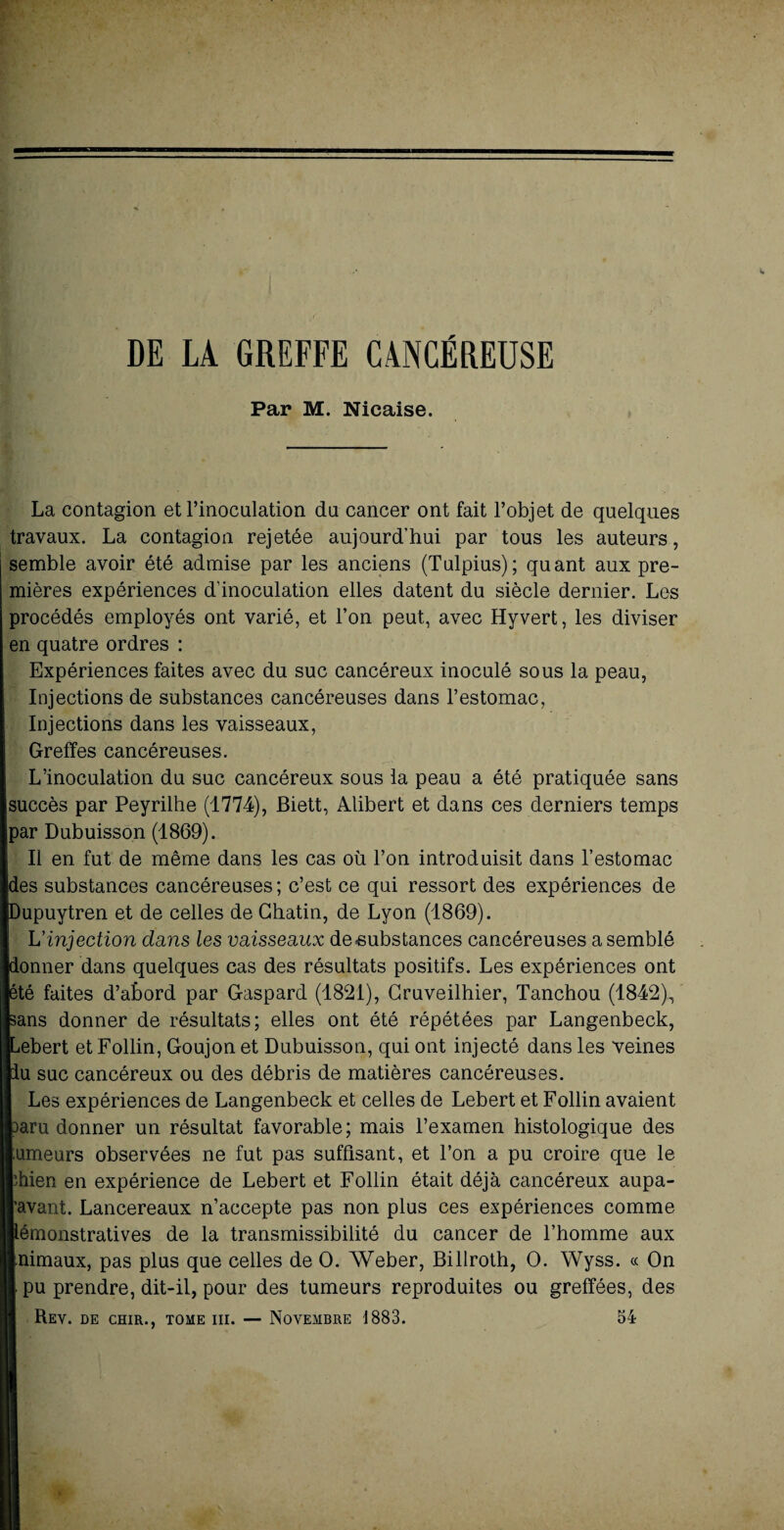DE LA GREFFE CANCÉREUSE Par M. Nicaise. La contagion et l’inoculation du cancer ont fait l’objet de quelques travaux. La contagion rejetée aujourd’hui par tous les auteurs, semble avoir été admise par les anciens (Tulpius); quant aux pre¬ mières expériences d’inoculation elles datent du siècle dernier. Les procédés employés ont varié, et l’on peut, avec Hyvert, les diviser en quatre ordres : Expériences faites avec du suc cancéreux inoculé sous la peau, Injections de substances cancéreuses dans l’estomac, Injections dans les vaisseaux, Greffes cancéreuses. L’inoculation du suc cancéreux sous la peau a été pratiquée sans succès par Peyrilhe (1774), Biett, Alibert et dans ces derniers temps par Dubuisson (1869). Il en fut de même dans les cas où l’on introduisit dans l’estomac [des substances cancéreuses; c’est ce qui ressort des expériences de upuytren et de celles de Chatin, de Lyon (1869). L'injection dans les vaisseaux de-substances cancéreuses a semblé onner dans quelques cas des résultats positifs. Les expériences ont été faites d’abord par Gaspard (1821), Gruveilhier, Tanchou (1842), ans donner de résultats; elles ont été répétées par Langenbeck, ebert et Follin, Goujon et Dubuisson, qui ont injecté dans les veines u suc cancéreux ou des débris de matières cancéreuses. Les expériences de Langenbeck et celles de Lebert et Follin avaient aru donner un résultat favorable; mais l’examen histologique des umeurs observées ne fut pas suffisant, et l’on a pu croire que le bien en expérience de Lebert et Follin était déjà cancéreux aupa- avant. Lancereaux n’accepte pas non plus ces expériences comme émonstratives de la transmissibilité du cancer de l’homme aux nimaux, pas plus que celles de O. Weber, Billroth, O. Wyss. « On pu prendre, dit-il, pour des tumeurs reproduites ou greffées, des Rev. de chir.. tome iii. — Novembre 1883. 54