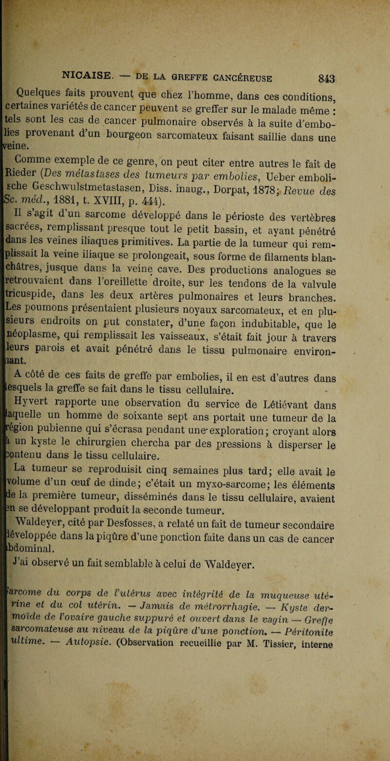 Quelques faits prouvent que chez l’homme, dans ces conditions, certaines variétés de cancer peuvent se greffer sur le malade même : tels sont les cas de cancer pulmonaire observés à la suite d'embo¬ lies provenant d’un bourgeon sarcomateux faisant saillie dans une veine. Comme exemple de ce genre, on peut citer entre autres le fait de Rieder (Des métastases des tumeurs par embolies, Ueber emboli- sche Geschwulstmetastasen, Diss. inaug., Dorpat, 1878; Revue des Sc. méd., 1881, t. XVIII, p. 444). Il s’agit d’un sarcome développé dans le périoste des vertèbres sacrées, remplissant presque tout le petit bassin, et ayant pénétré dans les veines iliaques primitives. La partie de la tumeur qui rem¬ plissait la veine iliaque se prolongeait, sous forme de filaments blan¬ châtres, jusque dans la veine cave. Des productions analogues se retrouvaient dans 1 oreillette droite, sur les tendons de la valvule tricuspide, dans les deux artères pulmonaires et leurs branches. Les poumons présentaient plusieurs noyaux sarcomateux, et en plu¬ sieurs endroits on put constater, d’une façon indubitable, que le néoplasme, qui remplissait les vaisseaux, s’était fait jour à travers leurs parois et avait pénétré dans le tissu pulmonaire environ¬ nant. A côté de ces faits de greffe par embolies, il en est d’autres dans lesquels la greffe se fait dans le tissu cellulaire. Hyvert rapporte une observation du service de Létiévant dans laquelle un homme de soixante sept ans portait une tumeur de la ■égion pubienne qui s’écrasa pendant une'exploration; croyant alors » un kyste le chirurgien chercha par des pressions à disperser le fcontenu dans le tissu cellulaire. | La tumeur se reproduisit cinq semaines plus tard; elle avait le ■volume d’un œuf de dinde; c’était un myxo-sarcome; les éléments Hde la première tumeur, disséminés dans le tissu cellulaire, avaient fcn se développant produit la seconde tumeur. B Waldeyer, cité par Desfosses, a relaté un fait de tumeur secondaire développée dans la piqûre d’une ponction faite dans un cas de cancer Bbdominal. I J’ai observé un fait semblable à celui de Waldeyer. ||arcorne du corps de Vutèrus avec intégrité de la muqueuse utè- I rine et du col utérin. — Jamais de mètrorrhagie. — Kyste der¬ moïde de Vovaire gauche suppuré et ouvert dans le vagin — Greffe I sarcomateuse au niveau de la piqûre d'une ponction. — Péritonite I ultime. — Autopsie. (Observation recueillie par M. Tissier, interne