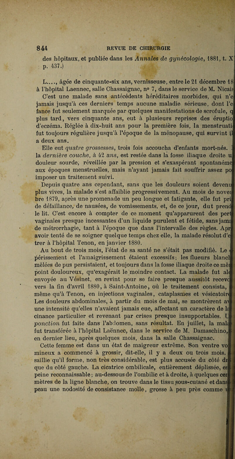 des hôpitaux, et publiée dans les Annales de gynécologie, 1881, t. X p. 437.) L_, âgée de cinquante-six ans, vernisseuse, entre le 21 décembre 18 à l’hôpital Laennec, salle Chassaignac, n° 7, dans le service de M. Nicai C’est une malade sans antécédents héréditaires morbides, qui n’e jamais jusqu’à ces derniers temps aucune maladie sérieuse, dont l’e fance fut seulement marquée par quelques manifestations de scrofule, q plus tard, vers cinquante ans, eut à plusieurs reprises des éruptio d’eczéma. Réglée à dix-huit ans pour la première fois, la menstruati fut toujours régulière jusqu’à l’époque de la ménopause, qui survint il a deux ans. Elle eut quatre grossesses, trois fois accoucha d’enfants mort-nés. . la dernière couche, à 42 ans, est restée dans la fosse iliaque droite u douleur sourde, réveillée par la pression et s’exaspérant spontanéme aux époques menstruelles, mais n’ayant jamais fait souffrir assez po imposer un traitement suivi. Depuis quatre ans cependant, sans que les douleurs soient devenu plus vives, la malade s’est affaiblie progressivement. Au mois de novei bre 1879, après une promenade un peu longue et fatigante, elle fut pri de défaillance, de nausées, de vomissements, et, de ce jour, dut prend] le lit. C’est encore à compter de ce moment qu’apparurent des péri] vaginales presque incessantes d’un liquide purulent et fétide, sansjarm de métrorrhagie, tant à l’époque que dans l’intervalle des règles. Apr avoir tenté de se soigner quelque temps chez elle, la malade résolut d’ej: trer à l’hôpital Tenon, en janvier 1880. Au bout de trois mois, l’état de sa santé ne s’était pas modifié. Le A périssement et l’amaigrissement étaient excessifs ; les flueurs blancli» mêlées de pus persistaient, et toujours dans la fosse iliaque droite ce mêil point douloureux, qu’exagérait le moindre contact. La malade fut al« envoyée au Vésinet, en revint pour se faire presque aussitôt recevcj | vers la fin d’avril 1880, à Saint-Antoine, où le traitement consista, p même qu’à Tenon, en injections vaginales, cataplasmes et vésicatoir<|i Les douleurs abdominales, à partir du mois de mai, se montrèrent ail une intensité qu’elles n’avaient jamais eue, affectant un caractère de là I cinance particulier et revenant par crises presque insupportables. L h ponction fut faite dans l’abdomen, sans résultat. En juillet, la mahj fut transférée à l’hôpital Laënnec, dans le service de M. Damaschino, en dernier lieu, après quelques mois, dans la salle Chassaignac. Cette femme est dans un état de maigreur extrême. Son ventre vof mineux a commencé à grossir, dit-elle, il y a deux ou trois mois, saillie qu’il forme, non très considérable, est plus accusée du côté di que du côté gauche. La cicatrice ombilicale, entièrement déplissée, es) peine reconnaissable ; au-dessous de l’ombilic et à droite, à quelques cei mètres de la ligne blanche, on trouve dans le tissu sous-cutané et dans] peau une nodosité de consistanee molle, grosse à peu près comme i