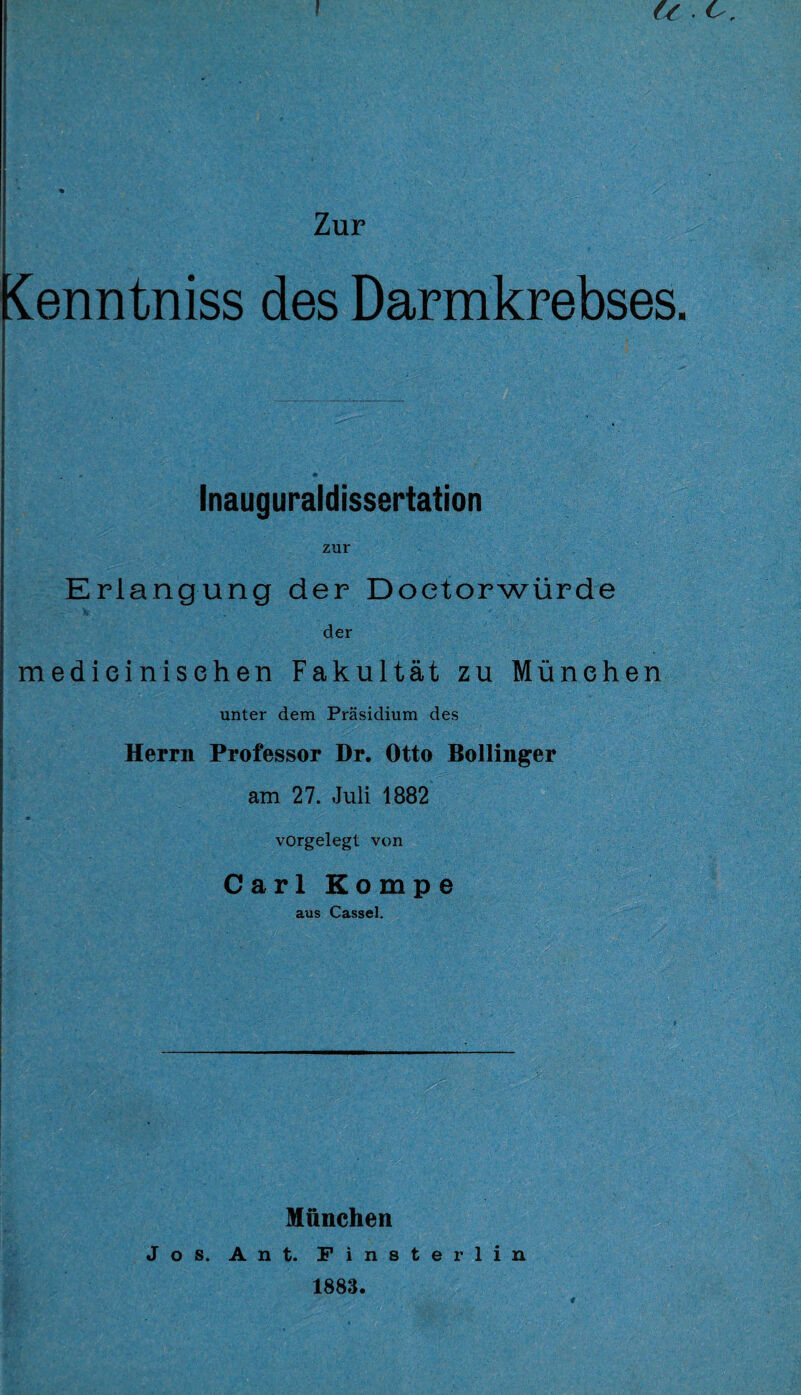 \ u or Zur ienntniss des Darmkrebses. Inauguraldissertation zur Erlangung der Doetorwürde der medieinisehen Fakultät zu München unter dem Präsidium des Herrn Professor Dr. Otto Bollinger am 27. Juli 1882 vorgelegt von Carl Eompe aus Cassel. München Jos. Ant. Finster lin 1883.