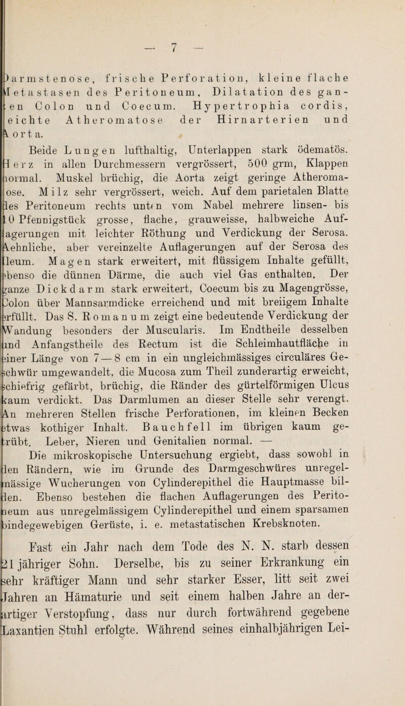 )armstenose, frische Perforation, kleine flache /letastasen des Peritoneum, Dilatation des g a n - en Colon und Coecum. Hypertrophia cor dis, eichte Äther omatose der Hirnarterien und o r t a. Beide Lungen lufthaltig, Unterlappen stark ödematös. lerz in allen Durchmessern vergrössert, 500 grm, Klappen lormal. Muskel brüchig, die Aorta zeigt geringe Atheroma- ose. Milz sehr vergrössert, weich. Auf dem parietalen Blatte les Peritoneum rechts unt<n vom Nabel mehrere linsen- bis . 0 Pfennigstück grosse, flache, grauweisse, halbweiche Aul- agerungen mit leichter Röthung und Verdickung der Serosa. Sehnliche, aber vereinzelte Auflagerungen auf der Serosa des lleum. Magen stark erweitert, mit flüssigem Inhalte gefüllt, ebenso die dünnen Därme, die auch viel Gas enthalten. Der ranze Dickdarm stark erweitert, Coecum bis zu Magengrösse, 2o1od über Mannsarmdicke erreichend und mit breiigem Inhalte erfüllt. Das S. ßomanu m zeigt eine bedeutende Verdickung der iVandung besonders der Muscularis. Im Endtheile desselben ind Anfansrstheile des Rectum ist die Schleimhautfläche in o flner Länge von 7 — 8 cm in ein ungleichmässiges circuläres Ge¬ schwür umgewandelt, die Mucosa zum Theil zunderartig erweicht, schiefrig gefärbt, brüchig, die Ränder des gürtelförmigen Ulcus iaum verdickt. Das Darmlumen an dieser Stelle sehr verengt. 4n mehreren Stellen frische Perforationen, im kleinen Becken flwas kothiger Inhalt. Bauchfell im übrigen kaum ge¬ trübt. Leber, Nieren und Genitalien normal. — Die mikroskopische Untersuchung ergiebt, dass sowohl in len Rändern, wie im Grunde des Darmgeschwüres unregel- nässige Wucherungen von Cylmderepithel die Hauptmasse bil¬ den. Ebenso bestehen die flachen Auflagerungen des Perito- aeum aus unregelmässigem Cylinderepithel und einem sparsamen aindegewebigen Gerüste, i. e. metastatischen Krebsknoten. East ein Jahr nach dem Tode des N. N. starb dessen 21 jähriger Sohn. Derselbe, bis zu seiner Erkrankung ein sehr kräftiger Mann und sehr starker Esser, litt seit zwei Jahren an Hämaturie und seit einem halben Jahre an der¬ artiger Verstopfung, dass nur durch fortwährend gegebene Laxantien Stuhl erfolgte. Während seines einhalbjährigen Lei-