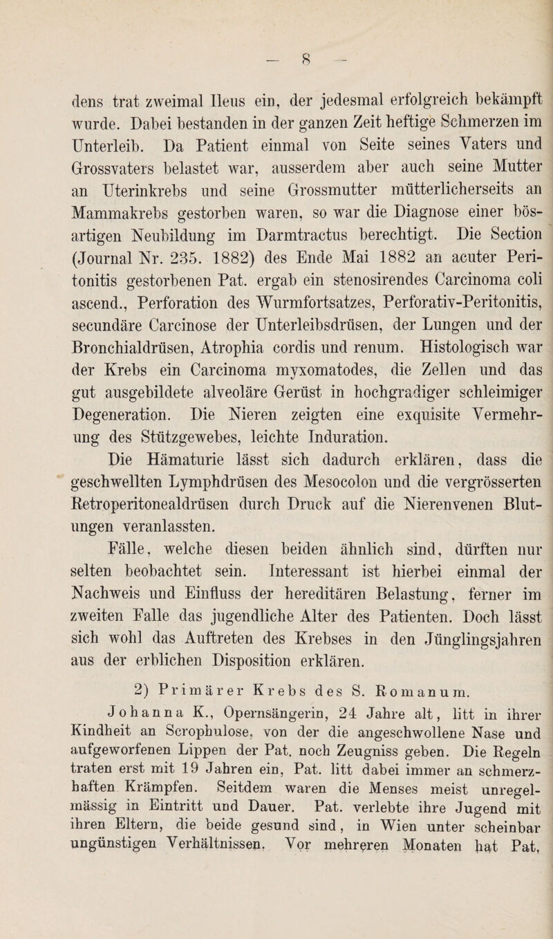 dens trat zweimal Ileus ein, der jedesmal erfolgreich bekämpft wurde. Dabei bestanden in der ganzen Zeit heftige Schmerzen im Unterleib. Da Patient einmal von Seite seines Vaters und Grossvaters belastet war, ausserdem aber auch seine Mutter an Uterinkrebs und seine Grossmutter mütterlicherseits an Mammakrebs gestorben waren, so wrar die Diagnose einer bös¬ artigen Neubildung im Darmtractus berechtigt. Die Section (Journal Nr. 235. 1882) des Ende Mai 1882 an acuter Peri¬ tonitis gestorbenen Pat. ergab ein stenosirendes Carcinoma coli aseend., Perforation des Wurmfortsatzes, Perforativ-Peritonitis, secundäre Carcinose der Unterleibsdrüsen, der Lungen und der Bronchialdrüsen, Atrophia cordis und renum. Histologisch war der Krebs ein Carcinoma myxomatodes, die Zellen und das gut ausgebildete alveoläre Gerüst in hochgradiger schleimiger Degeneration. Die Nieren zeigten eine exquisite Vermehr¬ ung des Stützgewebes, leichte Induration. Die Hämaturie lässt sich dadurch erklären, dass die geschwellten Lymphdrüsen des Mesocolon und die vergrösserten Retroperitonealdrüsen durch Druck auf die Nierenvenen Blut¬ ungen veranlassten. Fälle, welche diesen beiden ähnlich sind, dürften nur selten beobachtet sein. Interessant ist hierbei einmal der Nachweis und Einfluss der hereditären Belastung, ferner im zweiten Falle das jugendliche Alter des Patienten. Doch lässt sich wohl das Auftreten des Krebses in den Jünglingsjahren aus der erblichen Disposition erklären. 2) Primärer Krebs des S. Romanum. Johanna K., Opernsängerin, 24 Jahre alt, litt in ihrer Kindheit an Scrophulose, von der die angeschwollene Nase und aufgeworfenen Lippen der Pat. noch Zeugniss geben. Die Regeln traten erst mit 19 Jahren ein, Pat. litt dabei immer an schmerz¬ haften Krämpfen. Seitdem waren die Menses meist unregel¬ mässig in Eintritt und Dauer. Pat. verlebte ihre Jugend mit ihren Eltern, die beide gesund sind, in Wien unter scheinbar ungünstigen Verhältnissen, Vor mehreren Monaten hat Pat,