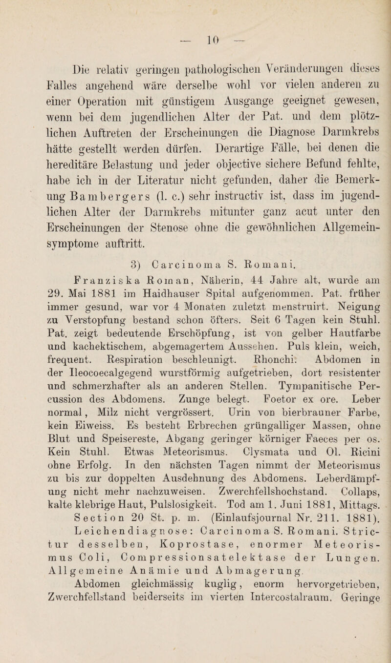 Die relativ geringen pathologischen Veränderungen dieses Palles angehend wäre derselbe wohl vor vielen anderen zu einer Operation mit günstigem Ausgange geeignet gewesen, wenn bei dem jugendlichen Alter der Pat. und dem plötz¬ lichen Auftreten der Erscheinungen die Diagnose Darmkrebs hätte gestellt werden dürfen. Derartige Fälle, bei denen die hereditäre Belastung und jeder objective sichere Befund fehlte, habe ich in der Literatur nicht gefunden, daher die Bemerk¬ ung Bambergers (1. c.) sehr instructiv ist, dass im jugend¬ lichen Alter der Darmkrebs mitunter ganz acut unter den Erscheinungen der Stenose ohne die gewöhnlichen Allgemein¬ symptome auftritt. 3) Carcinoma S. Romani. Franziska Roman, Näberin, 44 Jabre alt, wurde am 29. Mai 1881 im Haidhauser Spital aufgenommen. Pat. früher immer gesund, war vor 4 Monaten zuletzt menstruirt. Neigung zu Verstopfung bestand schon öfters. Seit 6 Tagen kein Stuhl. Pat. zeigt bedeutende Erschöpfung, ist von gelber Hautfarbe und kachektischem, abgemagertem Aussehen. Puls klein, weich, frequent. Respiration beschleunigt. Rhonchi. Abdomen in der Ileocoecalgegend wurstförmig aufgetrieben, dort resistenter und schmerzhafter als an anderen Stellen. Tympanitische Per¬ cussion des Abdomens. Zunge belegt. Foetor ex ore. Leber normal, Milz nicht vergrössert. Urin von bierbrauner Farbe, kein Eiweiss. Es besteht Erbrechen grüngalliger Massen, ohne Blut und Speisereste, Abgang geringer körniger Faeces per os. Kein Stuhl. Etwas Meteorismus. Clvsmata und 01. Ricini ohne Erfolg. In den nächsten Tagen nimmt der Meteorismus zu bis zur doppelten Ausdehnung des Abdomens. Leberdämpf¬ ung nicht mehr nachzuweisen. Zwerchfellshochstand. Collaps, kalte klebrige Haut, Pulslosigkeit. Tod am 1. Juni 1881, Mittags. Section 20 St. p. m. (Einlaufsjournal Nr. 211. 1881). Leichendiagnose: Carcinoma S. Romani. Stric- tur desselben, Koprostase, enormer Meteoris¬ mus Coli, Oompressionsatelektase der Lungen. Allgemeine Anämie und Abmagerung. Abdomen gleichmässig kuglig, enorm hervorgetrieben, Zwerchfellstand beiderseits im vierten Intercostalraum, Geringe