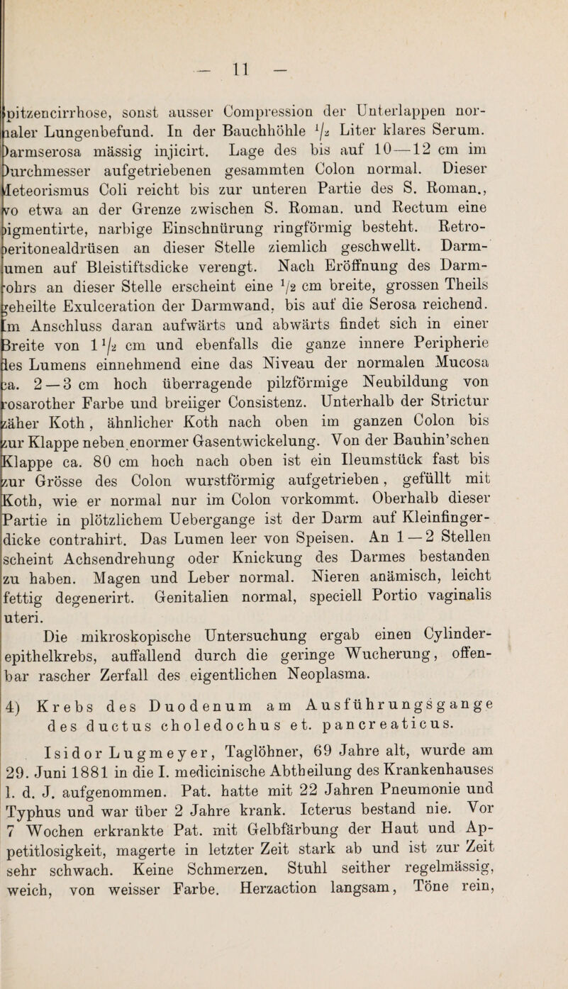 pitzencirrhose, sonst aussei* Compression der Unterlappen nor- naler Lungenbefund. In der Bauchhöhle x/a Liter klares Serum. )armserosa massig injicirt. Lage des bis aut 10 —12 cm im )urchmesser aufgetriebenen gesammten Colon normal. Dieser leteorismus Coli reicht bis zur unteren Partie des S. Roman., vo etwa an der Grenze zwischen S. Roman, und Rectum eine ligmentirte, narbige Einschnürung ringförmig besteht. Retro- leritonealdrüsen an dieser Stelle ziemlich geschwellt. Darm- umen auf Bleistiftsdicke verengt. Nach Eröffnung des Darm- •ohrs an dieser Stelle erscheint eine !/2 cm breite, grossen Theils geheilte Exulceration der Darmwand, bis auf die Serosa reichend, ’m Anschluss daran aufwärts und abwärts findet sich in einer Breite von l1/* cm und ebenfalls die ganze innere Peripherie les Lumens einnehmend eine das Niveau der normalen Mucosa 3a. 2 — 3 cm hoch überragende pilzförmige Neubildung von rosarother Farbe und breiiger Consistenz. Unterhalb der Strictur zäher Koth, ähnlicher Koth nach oben im ganzen Colon bis zur Klappe neben enormer Gasentwickelung. Von der Bauhin’schen Klappe ca. 80 cm hoch nach oben ist ein Ileumstück fast bis zur Grösse des Colon wurstförmig aufgetrieben, gefüllt mit Koth, wie er normal nur im Colon vorkommt. Oberhalb dieser Partie in plötzlichem Uebergange ist der Darm auf Kleinfinger¬ dicke contrahirt. Das Lumen leer von Speisen. An 1 — 2 Stellen scheint Achsendrehung oder Knickung des Darmes bestanden zu haben. Magen und Leber normal. Nieren anämisch, leicht fettig degenerirt. Genitalien normal, speciell Portio vaginalis uteri. Die mikroskopische Untersuchung ergab einen Cylinder- epitheikrebs, auffallend durch die geringe Wucherung, offen¬ bar rascher Zerfall des eigentlichen Neoplasma. 4) Krebs des Duodenum am Ausführungsgange des ductus choledochus et. pancreaticus. Isidor Lngmeyer, Taglöhner, 69 Jahre alt, wurde am 29. Juni 1881 in die I. medicinische Abtheilung des Krankenhauses 1. d. J. aufgenommen. Pat. hatte mit 22 Jahren Pneumonie unci Typhus und war über 2 Jahre krank. Icterus bestand nie. Vor 7 Wochen erkrankte Pat. mit Gelbfärbung der Haut und Ap¬ petitlosigkeit, magerte in letzter Zeit stark ab und ist zur Zeit sehr schwach. Keine Schmerzen. Stuhl seither regelmässig, weich, von weisser Farbe. Herzaction langsam, Töne rein,