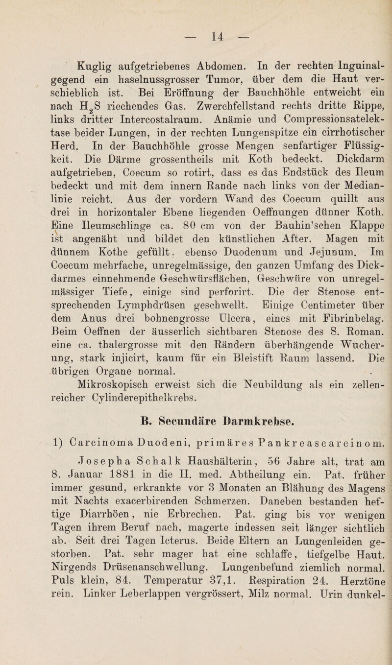Kuglig aufgetriebenes Abdomen. In der rechten Inguinal¬ gegend ein haselnussgrosser Tumor, über dem die Haut ver¬ schieblich ist. Bei Eröffnung der Bauchhöhle entweicht ein nach H2S riechendes Gas. Zwerchfellstand rechts dritte Rippe, links dritter Intercostalraum. Anämie und Compressionsatelek- tase beider Lungen, in der rechten Lungenspitze ein cirrhotischer Herd. In der Bauchhöhle grosse Mengen senfartiger Flüssig¬ keit. Die Därme grossentheils mit Koth bedeckt. Dickdarm aufgetrieben, Coecum so rotirt, dass es das Endstück des Ileum bedeckt und mit dem innern Rande nach links von der Median¬ linie reicht. Aus der vordem Wand des Coecum quillt aus drei in horizontaler Ebene liegenden Oeffnungen dünner Koth. Eine Ileumschlinge ca. 80 cm von der Bauhin’schen Klappe ist angenäht und bildet den künstlichen After. Magen mit dünnem Kothe gefüllt, ebenso Duodenum und Jejunum. Im Coecum mehrfache, unregelmässige, den ganzen Umfang des Dick¬ darmes einnehmende Geschwürsflächen, Geschwüre von unregel¬ mässiger Tiefe, einige sind perforirt. Die der Stenose ent¬ sprechenden Lympbdrüsen geschwellt. Einige Centimeter über dem Anus drei bohnengrosse Ulcera, eines mit Fibrinbelag. Beim Oeffnen der äusserlich sichtbaren Stenose des S. Roman, eine ca. thalergrosse mit den Rändern überhängende Wucher¬ ung, stark injicirt, kaum für ein Bleistift Raum lassend. Die übrigen Organe normal. Mikroskopisch erweist sich die Neubildung als ein zellen¬ reicher Cylinderepithelkrebs. B. Secundäre Darinkrebse. 1) Carcinoma Duodeni, primäres Pankreascarcinom. Josepha Schalk Haushälterin, 56 Jahre alt, trat am 8. Januar 1881 in die II. med. Abtheilung ein. Pat. früher immer gesund, erkrankte vor 3 Monaten an Blähung des Magens mit Nachts exacerbirenden Schmerzen. Daneben bestanden hef¬ tige Diarrhöen, nie Erbrechen. Pat. ging bis vor wenigen Tagen ihrem Beruf nach, magerte indessen seit länger sichtlich ab. Seit drei Tagen Icterus. Beide Eltern an Lungenleiden ge¬ storben. Pat. sehr mager hat eine schlaffe, tiefgelbe Haut. Nirgends Drüsenanschwellung. Lungenbefund ziemlich normal. Puls klein, 84. Temperatur 37,1. Respiration 24. Herztöne rein. Linker Leberlappen vergrössert, Milz normal. Urin dunkel-