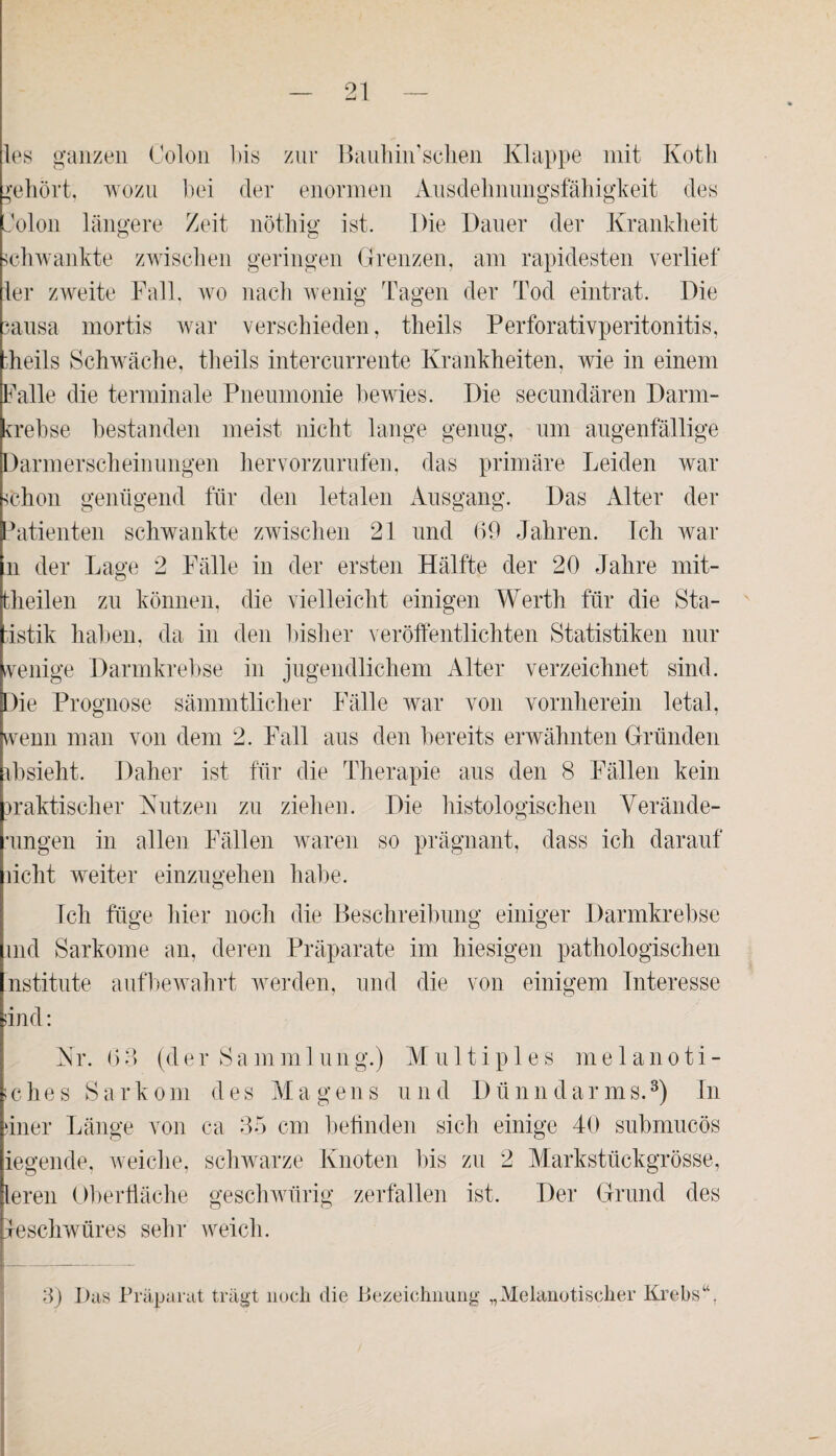 les ganzen Colon bis zur Bauhin’schen Klappe mit Koth gehört; wozu bei der enormen Ausdehnungsfähigkeit des dolon längere Zeit nöthig ist. Die Dauer der Krankheit schwankte zwischen geringen Grenzen, am rapidesten verlief ler zweite Fall, wo nach wenig Tagen der Tod eintrat. Die sausa mortis war verschieden, theils Perforativperitonitis, ;heils Schwäche, theils intercurrente Krankheiten, wie in einem Falle die terminale Pneumonie bewies. Die secundären Darm- trebse bestanden meist nicht lange genug, um augenfällige Darmerscheinungen hervorzurufen, das primäre Leiden war ^chon genügend für den letalen Ausgang. Das Alter der Patienten schwankte zwischen 21 und (39 Jahren. Ich war n der Lage 2 Fälle in der ersten Hälfte der 20 Jahre mit¬ theilen zu können, die vielleicht einigen Werth für die Sta¬ tistik haben, da in den bisher veröffentlichten Statistiken nur wenige Darmkrebse in jugendlichem Alter verzeichnet sind. Die Prognose sämmtlicher Fälle war von vornherein letal, wenn man von dem 2. Fall aus den bereits erwähnten Gründen tb sieht. Daher ist für die Therapie aus den 8 Fällen kein praktischer Nutzen zu ziehen. Die histologischen Verände¬ rungen in allen Fällen waren so prägnant, dass ich darauf licht weiter einzugehen habe. Ich füge hier noch die Beschreibung einiger Darmkrebse md Sarkome an, deren Präparate im hiesigen pathologischen nstitute aufbewahrt werden, und die von einigem Interesse und: Nr. (33 (der Sammlung.) Multiples melanoti- iches Sarkom des Magens und Dünndarms.3) In üner Länge von ca 35 cm befinden sich einige 40 submucös iegende, weiche, schwarze Knoten bis zu 2 Markstückgrösse, leren Oberfläche geschwürig zerfallen ist. Der Grund des Geschwüres sehr weich. 3) Das Präparat trägt noch die Bezeichnung „Melanotischer Krebs“,