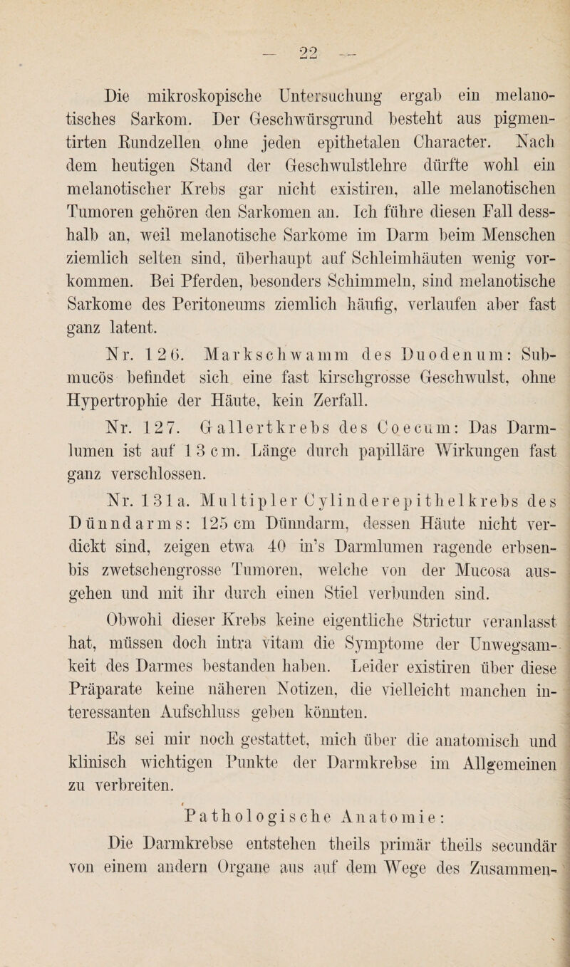 Die mikroskopische Untersuchung ergab ein melano- tisches Sarkom. Der Geschwürsgrund besteht aus pigmen- tirten Eundzellen ohne jeden epithetalen Character. Nach dem heutigen Stand der Geschwulstlehre dürfte wohl ein melanotischer Krebs gar nicht existiren, alle melanotischen Tumoren gehören den Sarkomen an. Ich führe diesen Fall dess- halb an, weil melanotische Sarkome im Darm beim Menschen ziemlich selten sind, überhaupt auf Schleimhäuten wenig Vor¬ kommen. Bei Pferden, besonders Schimmeln, sind melanotische Sarkome des Peritoneums ziemlich häufig, verlaufen aber fast ganz latent. Nr. 12 6. Markschwamm des Duodenum: Sub- mucös befindet sich eine fast kirschgrosse Geschwulst, ohne Hypertrophie der Häute, kein Zerfall. Nr. 12 7. Gallert krebs des Co e cum: Das Darm¬ lumen ist auf 13 cm. Länge durch papilläre Wirkungen fast ganz verschlossen. Nr. 131a. Multipler Cylinderepithelkrebs des Dünndarms: 125cm Dünndarm, dessen Häute nicht ver¬ dickt sind, zeigen etwa 40 in’s Darmlumen ragende erbsen- bis zwetschengrosse Tumoren, welche von der Mucosa aus¬ gehen und mit ihr durch einen Stiel verbunden sind. Obwohl dieser Krebs keine eigentliche Strictur veranlasst hat, müssen doch intra vitam die Symptome der Unwegsam¬ keit des Darmes bestanden haben. Leider existiren über diese Präparate keine näheren Notizen, die vielleicht manchen in¬ teressanten Aufschluss geben könnten. Es sei mir noch gestattet, mich über die anatomisch und klinisch wichtigen Punkte der Darmkrebse im Allgemeinen zu verbreiten. Pathologische Anatomie: Die Darmkrebse entstehen theils primär theils secundär von einem andern Organe aus auf dem Wege des Zusammen-