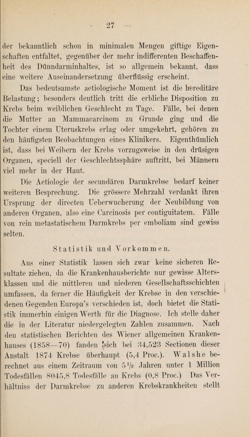 der bekanntlich schon in minimalen Mengen giftige Eigen¬ schaften entfaltet, gegenüber der mehr indifferenten Beschaffen¬ heit des Dünndarminhaltes, ist so allgemein bekannt, dass eine weitere Auseinandersetzung überflüssig erscheint. Das bedeutsamste aetiologisclie Moment ist die hereditäre Belastung; besonders deutlich tritt die erbliche Disposition zu Krebs beim weiblichen Geschlecht zu Tage. Fälle, bei denen die Mutter an Mammacarcinom zu Grunde ging und die Tochter einem Uteruskrebs erlag oder umgekehrt, gehören zu den häufigsten Beobachtungen eines Klinikers. Eigenthümlich ist, dass bei Weibern der Krebs vorzugsweise in den drüsigen Organen, speciell der Geschlechtssphäre auftritt, bei Männern viel mehr in der Haut. Die Aetiologie der secundären Darmkrebse bedarf keiner weiteren Besprechung. Die grössere Mehrzahl verdankt ihren Ursprung der directen Ueberwucherung der Neubildung von anderen Organen, also eine Carcinosis per contiguitatem. Fälle von rein metastatischem Darmkrebs per emboliam sind gewiss selten. Statistik und Vorkommen. Aus einer Statistik lassen sich zwar keine sicheren Re¬ sultate ziehen, da die Krankenhausberichte nur gewisse Alters¬ klassen und die mittleren und niederen Gesellschaftsschichten umfassen, da ferner die Häufigkeit der Krebse in den verschie¬ denen Gegenden Europa’s verschieden ist, doch bietet die Stati¬ stik immerhin einigen Werth für die Diagnose. Ich stelle daher die in der Literatur niedergelegten Zahlen zusammen. Nach den statistischen Berichten des Wiener allgemeinen Kranken¬ hauses (1858—70) fanden 'sich bei 34,528 Sectionen dieser Anstalt 1874 Krebse überhaupt (5,4 Proc.). Walshe be¬ rechnet aus einem Zeitraum von 5^2 Jahren unter 1 Million Todesfällen 8045,8 Todesfälle an Krebs (0,8 Proc.) Das Ver- hältniss der Darmkrebse zu anderen Krebskrankheiten stellt