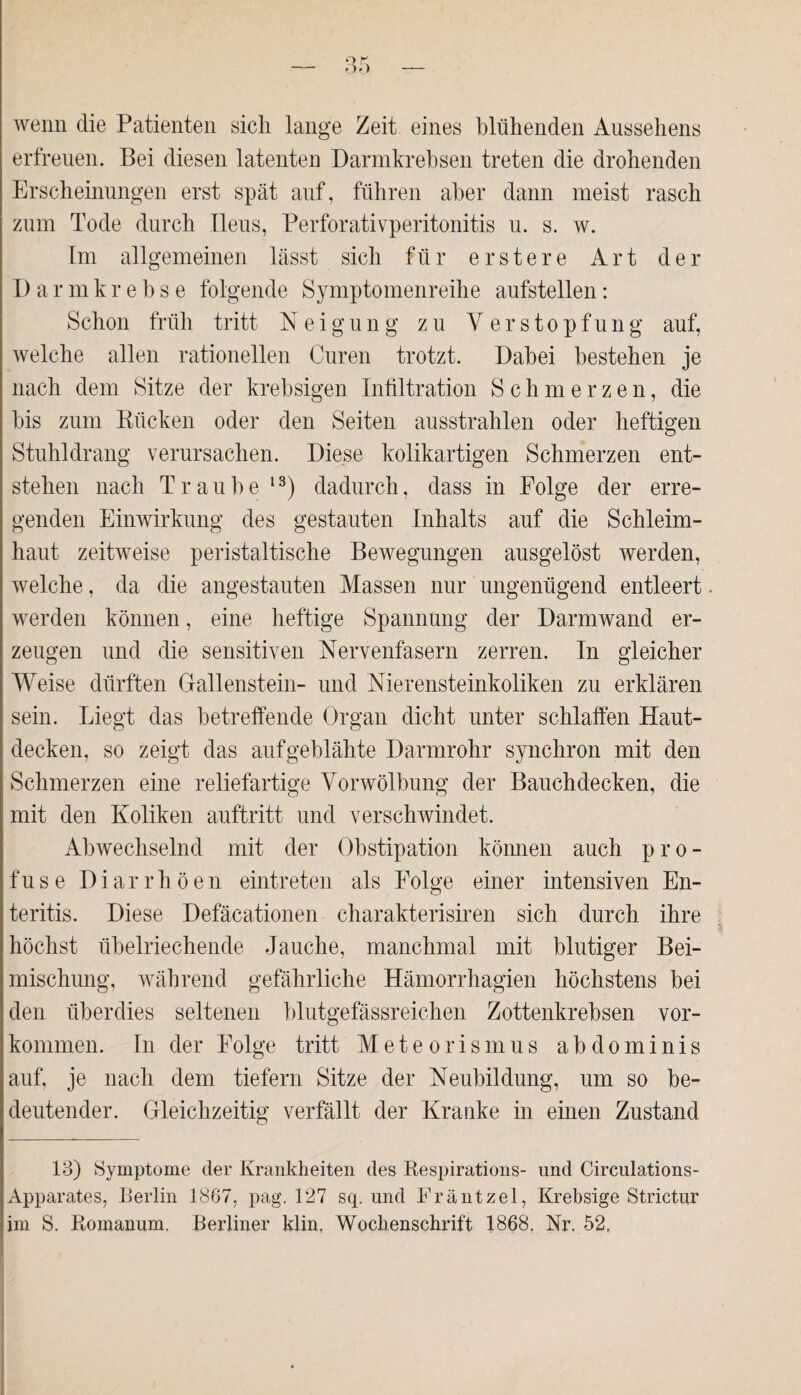 o r wenn die Patienten sich lange Zeit eines blühenden Aussehens erfreuen. Bei diesen latenten Darmkrebsen treten die drohenden Erscheinungen erst spät auf, führen aber dann meist rasch zum Tode durch Ileus, Perforativperitonitis u. s. w. Im allgemeinen lässt sich für erstere Art der Darmkrebse folgende Symptomenreihe aufstellen: Schon früh tritt Neigung zu Verstopfung auf, welche allen rationellen Curen trotzt. Dabei bestehen je nach dem Sitze der krebsigen Infiltration Schmerzen, die bis zum Rücken oder den Seiten ausstrahlen oder heftigen Stuhldrang verursachen. Diese kolikartigen Schmerzen ent¬ stehen nach Traube 13) dadurch, dass in Folge der erre¬ genden Einwirkung des gestauten Inhalts auf die Schleim¬ haut zeitweise peristaltische Bewegungen ausgelöst werden, welche, da die angestauten Massen nur ungenügend entleert werden können, eine heftige Spannung der Darmwand er¬ zeugen und die sensitiven Nervenfasern zerren. In gleicher Weise dürften Gallenstein- und Nierensteinkoliken zu erklären sein. Liegt das betreffende Organ dicht unter schlaffen Haut¬ decken, so zeigt das aufgeblähte Darmrohr synchron mit den Schmerzen eine reliefartige Vorwölbung der Bauchdecken, die mit den Koliken auftritt und verschwindet. Abwechselnd mit der Obstipation können auch pro¬ fuse Diarrhöen eintreten als Folge einer intensiven En¬ teritis. Diese Defäcationen charakterisiren sich durch ihre höchst übelriechende Jauche, manchmal mit blutiger Bei¬ mischung, während gefährliche Hämorrhagien höchstens bei den überdies seltenen blutgefässreichen Zottenkrebsen Vor¬ kommen. In der Folge tritt Meteorismus abdominis auf, je nach dem tiefem Sitze der Neubildung, um so be¬ deutender. Gleichzeitig verfällt der Kranke in einen Zustand 13) Symptome der Krankheiten des Respirations- und Circulations- Apparates, Berlin 1867, pag. 127 sq. und Fräntzel, Krebsige Strictur im S. Romanum. Berliner klin. Wochenschrift 1868. Nr. 52,