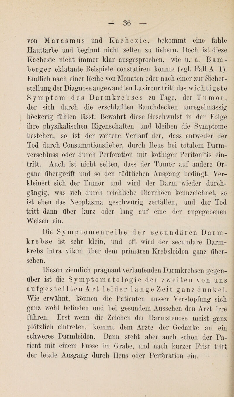 von Marasmus und Kachexie, bekommt eine fahle Hautfarbe und beginnt nicht selten zu fiebern. Doch ist diese Kachexie nicht immer klar ausgesprochen, wie u. a. Bam- berger eklatante Beispiele constatiren konnte (vgl. Fall A. 1). Endlich nach einer Reihe von Monaten oder nach einer zur Sicher¬ stellung der Diagnose angewandtenLaxircur tritt das wichtigste Symptom des Darmkrebses zu Tage, der Tumor, der sich durch die erschlafften Bauchdecken unregelmässig höckerig fühlen lässt. Bewahrt diese Geschwulst in der Folge ihre physikalischen Eigenschaften und bleiben die Symptome bestehen, so ist der weitere Verlauf der, dass entweder der Tod durch Consumptionsfieber, durch Ileus bei totalem Darm¬ verschluss oder durch Perforation mit kothiger Peritonitis ein- tritt. Auch ist nicht selten, dass der Tumor auf andere Or¬ gane übergreift und so den tödtlichen Ausgang bedingt. Ver¬ kleinert sich der Tumor und wird der Darm wieder durch¬ gängig, was sich durch reichliche Diarrhöen kennzeichnet, so ist eben das Neoplasma geschwürig zerfallen, und der Tod tritt dann über kurz oder lang auf eine der angegebenen Weisen ein. Die Symptomen reihe der secundären Darm- krebse ist sehr klein, und oft wird der secundäre Darm¬ krebs intra vitam über dem primären Krebsleiden ganz über¬ sehen. Diesen ziemlich prägnant verlaufenden Darmkrebsen gegen¬ über ist die Symptomatologie der zweiten von uns aufgestellten Art leider langeZeit ganz dunkel. Wie erwähnt, können die Patienten ausser Verstopfung sich ganz wohl befinden und bei gesundem Aussehen den Arzt irre führen. Erst wenn die Zeichen der Darmstenose meist ganz o plötzlich eintreten, kommt dem Arzte der Gedanke an ein schweres Darmleiden. Dann steht aber auch schon der Pa¬ tient mit einem Fusse im Grabe, und nach kurzer Frist tritt der letale Ausgang durch Ileus oder Perforation ein.