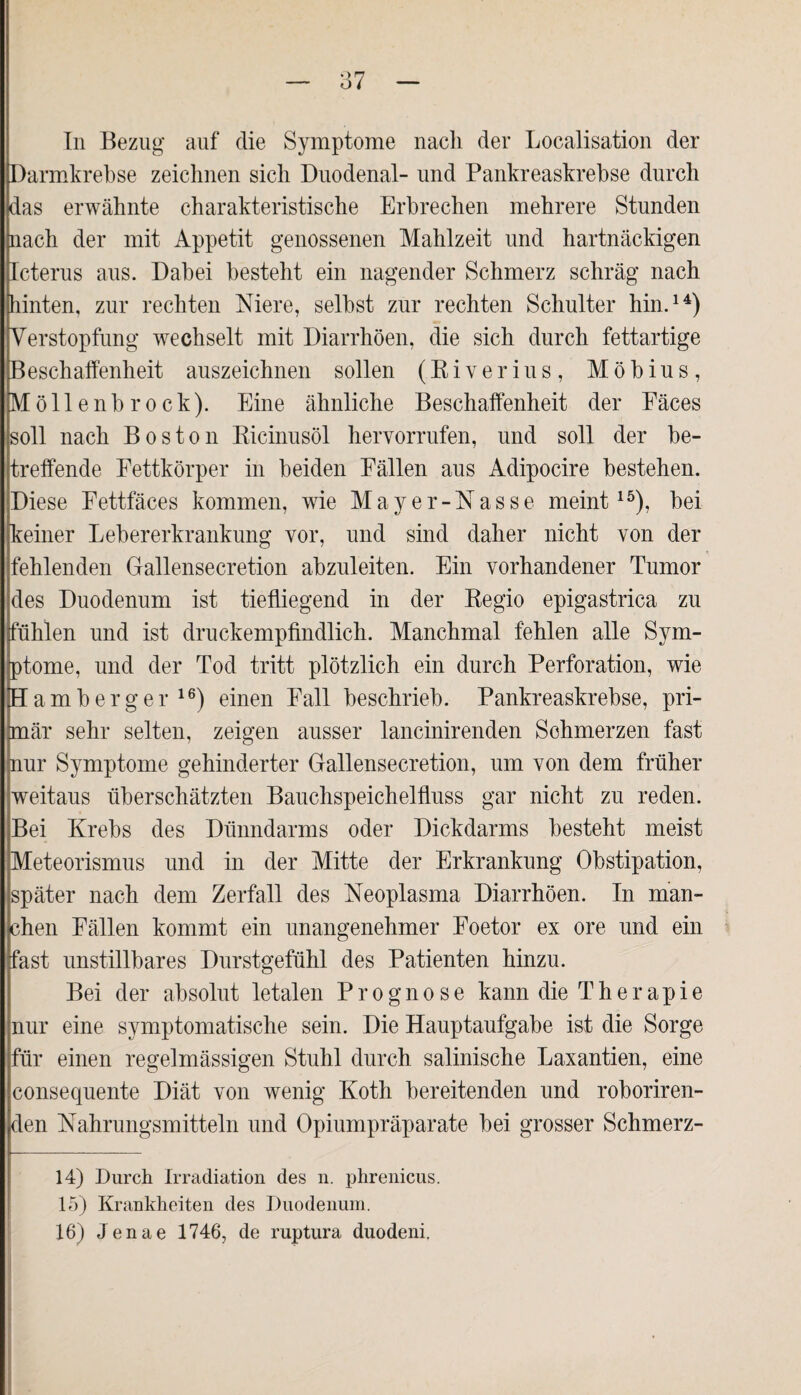 In Bezug auf die Symptome nach der Localisation der [Darmkrebse zeichnen sich Duodenal- und Pankreaskrebse durch das erwähnte charakteristische Erbrechen mehrere Stunden nach der mit Appetit genossenen Mahlzeit und hartnäckigen Icterus aus. Dabei besteht ein nagender Schmerz schräg nach hinten, zur rechten Niere, selbst zur rechten Schulter hin.14) Verstopfung wechselt mit Diarrhöen, die sich durch fettartige Beschaffenheit auszeichnen sollen (Riverius, Möbius, Möllenbrock). Eine ähnliche Beschaffenheit der Eäces soll nach Boston Ricinusöl hervorrufen, und soll der be¬ treffende Eettkörper in beiden Fällen aus Adipocire bestehen. Diese Eettfäces kommen, wie Mayer- Nasse meint15), bei keiner Lebererkrankung vor, und sind daher nicht von der fehlenden Gallensecretion abzuleiten. Ein vorhandener Tumor des Duodenum ist tiefliegend in der Regio epigastrica zu fühlen und ist druckempfindlich. Manchmal fehlen alle Sym¬ ptome, und der Tod tritt plötzlich ein durch Perforation, wie H am b erg er16) einen Fall beschrieb. Pankreaskrebse, pri¬ mär sehr selten, zeigen ausser lancinirenden Schmerzen fast nur Symptome gehinderter Gallensecretion, um von dem früher jweitaus überschätzten Bauchspeichelfluss gar nicht zu reden. Bei Krebs des Dünndarms oder Dickdarms besteht meist Meteorismus und in der Mitte der Erkrankung Obstipation, später nach dem Zerfall des Neoplasma Diarrhöen. In man¬ chen Fällen kommt ein unangenehmer Foetor ex ore und ein fast unstillbares Durstgefühl des Patienten hinzu. Bei der absolut letalen Prognose kann die Therapie nur eine symptomatische sein. Die Hauptaufgabe ist die Sorge für einen regelmässigen Stuhl durch salinische Laxantien, eine consequente Diät von wenig Koth bereitenden und roboriren- den Nahrungsmitteln und Opiumpräparate bei grosser Schmerz- 14) Durch Irradiation des n. phrenicus. 15) Krankheiten des Duodenum.