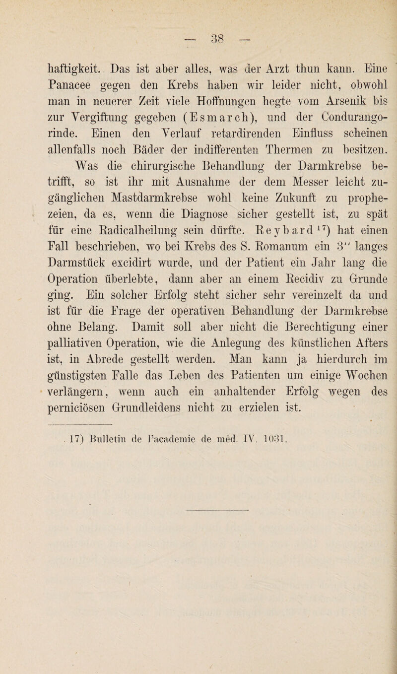 haftigkeit. Das ist aber alles, was der Arzt thun kann. Eine Panacee gegen den Krebs haben wir leider nicht, obwohl man in neuerer Zeit viele Hoffnungen hegte vom Arsenik bis zur Vergiftung gegeben (Esmarch), und der Condurango- rinde. Einen den Verlauf retardirenden Einfluss scheinen allenfalls noch Bäder der indifferenten Thermen zu besitzen. Was die chirurgische Behandlung der Darmkrebse be¬ trifft, so ist ihr mit Ausnahme der dem Messer leicht zu¬ gänglichen Mastdarmkrebse wohl keine Zukunft zu prophe¬ zeien, da es, wenn die Diagnose sicher gestellt ist, zu spät für eine Radicalheilung sein dürfte. Beybard17) hat einen Fall beschrieben, wo bei Krebs des S. Romanum ein 3 langes Darmstück excidirt wurde, und der Patient ein Jahr lang die Operation überlebte, dann aber an einem Recidiv zu Grunde ging. Ein solcher Erfolg steht sicher sehr vereinzelt da und ist für die Frage der operativen Behandlung der Darmkrebse ohne Belang. Damit soll aber nicht die Berechtigung einer palliativen Operation, wie die Anlegung des künstlichen Afters ist, in Abrede gestellt werden. Man kann ja hierdurch im günstigsten Falle das Leben des Patienten um einige Wochen verlängern, wenn auch ein anhaltender Erfolg wegen des perniciösen Grundleidens nicht zu erzielen ist.