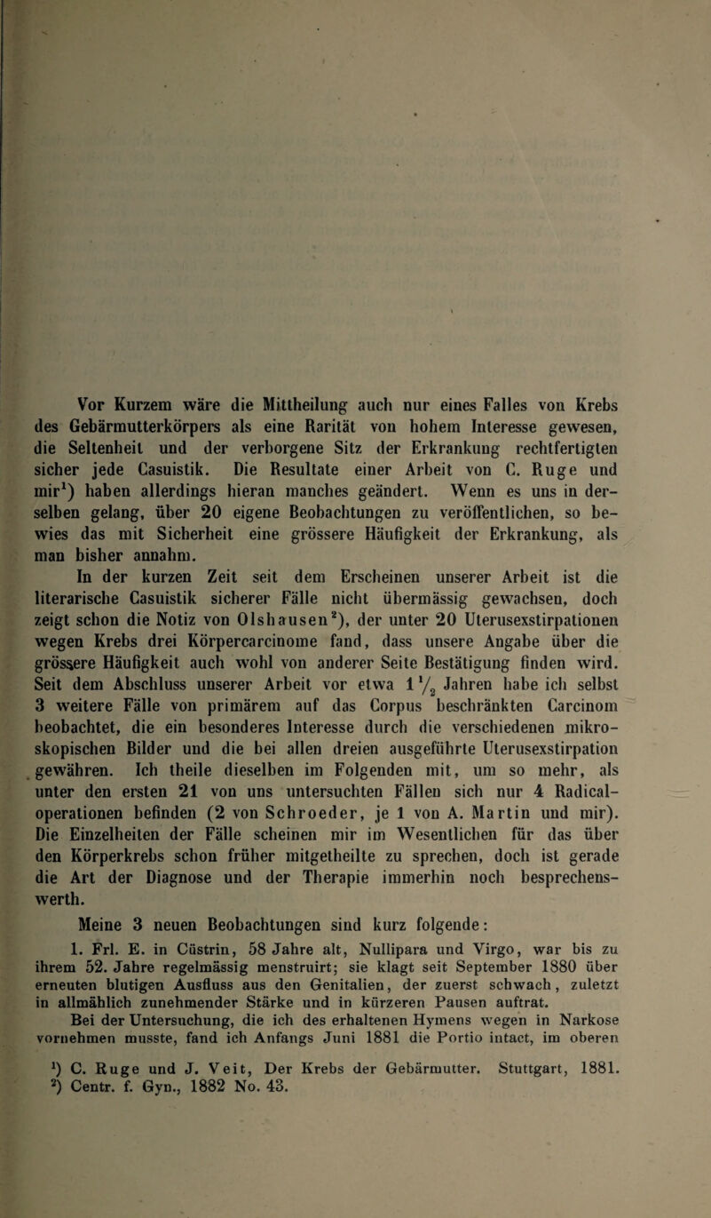 Vor Kurzem wäre die Mittheilung auch nur eines Falles von Krebs des Gebärmutterkörpers als eine Rarität von hohem Interesse gewesen, die Seltenheit und der verborgene Sitz der Erkrankung rechtfertigten sicher jede Casuistik. Die Resultate einer Arbeit von C. Rüge und mir1) haben allerdings hieran manches geändert. Wenn es uns in der¬ selben gelang, über 20 eigene Beobachtungen zu veröffentlichen, so be¬ wies das mit Sicherheit eine grössere Häufigkeit der Erkrankung, als man bisher annahm. In der kurzen Zeit seit dem Erscheinen unserer Arbeit ist die literarische Casuistik sicherer Fälle nicht übermässig gewachsen, doch zeigt schon die Notiz von Olshausen2), der unter 20 Uterusexstirpationen wegen Krebs drei Körpercarcinome fand, dass unsere Angabe über die grössere Häufigkeit auch wohl von anderer Seite Bestätigung finden wird. Seit dem Abschluss unserer Arbeit vor etwa 1 */ Jahren habe ich selbst 3 weitere Fälle von primärem auf das Corpus beschränkten Carcinom beobachtet, die ein besonderes Interesse durch die verschiedenen mikro¬ skopischen Bilder und die bei allen dreien ausgefiibrte Uterusexstirpation gewähren. Ich theile dieselben im Folgenden mit, um so mehr, als unter den ersten 21 von uns untersuchten Fällen sich nur 4 Radical- operationen befinden (2 von Schroeder, je 1 von A. Martin und mir). Die Einzelheiten der Fälle scheinen mir im Wesentlichen für das über den Körperkrebs schon früher mitgetheilte zu sprechen, doch ist gerade die Art der Diagnose und der Therapie immerhin noch besprechens- werth. Meine 3 neuen Beobachtungen sind kurz folgende: 1. Frl. E. in Cüstrin, 58 Jahre alt, Nullipara und Virgo, war bis zu ihrem 52. Jahre regelmässig menstruirt; sie klagt seit September 1880 über erneuten blutigen Ausfluss aus den Genitalien, der zuerst schwach, zuletzt in allmählich zunehmender Stärke und in kürzeren Pausen auftrat. Bei der Untersuchung, die ich des erhaltenen Hymens wegen in Narkose vornehmen musste, fand ich Anfangs Juni 1881 die Portio intact, im oberen *) C. Rüge und J. Veit, Der Krebs der Gebärmutter. Stuttgart, 1881. 2) Centr. f. Gyn., 1882 No. 43.