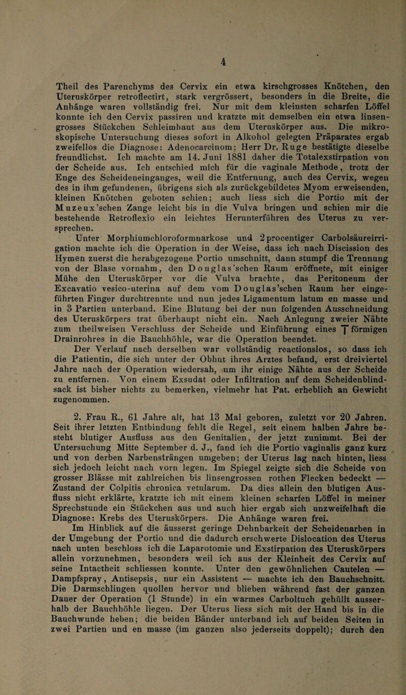 Theil des Parenchyms des Cervix ein etwa kirschgrosses Knötchen, den Uteruskörper retroflectirt, stark vergrössert, besonders in die Breite, die Anhänge waren vollständig frei. Nur mit dem kleinsten scharfen Löffel konnte ich den Cervix passiren und kratzte mit demselben ein etwa linsen¬ grosses Stückchen Schleimhaut aus dem Uteruskörper aus. Die mikro¬ skopische Untersuchung dieses sofort in Alkohol gelegten Präparates ergab zweifellos die Diagnose: Adenocarcinom; Herr Dr. Rüge bestätigte dieselbe freundlichst. Ich machte am 14. Juni 1881 daher die Totalexstirpation von der Scheide aus. Ich entschied mich für die vaginale Methode, trotz der Enge des Scheideneinganges, weil die Entfernung, auch des Cervix, wegen des in ihm gefundenen, übrigens sich als zurückgebildetes Myom erweisenden, kleinen Knötchen geboten schien; auch liess sich die Portio mit der Muzeux’schen Zange leicht bis in die Vulva bringen und schien mir die bestehende Retroflexio ein leichtes Herunterführen des Uterus zu ver¬ sprechen. Unter Morphiumchloroformnarkose und 2procentiger Carbolsäureirri- gation machte ich die Operation in der Weise, dass ich nach Discission des Hymen zuerst die herabgezogene Portio Umschnitt, dann stumpf die Trennung von der Blase vornahm, den D o uglas’schen Raum eröffnete, mit einiger Mühe den Uteruskörper vor die Vulva brachte, das Peritoneum der Excavatio vesico-uterina auf dem vom Douglas’schen Raum her einge¬ führten Finger durchtrennte und nun jedes Ligamentum latum en masse und in 3 Partien unterband. Eine Blutung bei der nun folgenden Ausschneidung des Uteruskörpers trat überhaupt nicht ein. Nach Anlegung zweier Nähte zum theilweisen Verschluss der Scheide und Einführung eines J förmigen Drainrohres in die Bauchhöhle, war die Operation beendet. Der Verlauf nach derselben war vollständig reactionslos, so dass ich die Patientin, die sich unter der Obhut ihres Arztes befand, erst dreiviertel Jahre nach der Operation wiedersah, um ihr einige Nähte aus der Scheide zu entfernen. Von einem Exsudat oder Infiltration auf dem Scheidenblind¬ sack ist bisher nichts zu bemerken, vielmehr hat Pat. erheblich an Gewicht zugenommen. 2. Frau R., 61 Jahre alt, hat 13 Mal geboren, zuletzt vor 20 Jahren. Seit ihrer letzten Entbindung fehlt die Regel, seit einem halben Jahre be¬ steht blutiger Ausfluss aus den Genitalien, der jetzt zunimmt. Bei der Untersuchung Mitte September d. J., fand ich die Portio vaginalis ganz kurz und von derben Narbensträngen umgeben; der Uterus lag nach hinten, liess sich jedoch leicht nach vorn legen. Im Spiegel zeigte sich die Scheide von grosser Blässe mit zahlreichen bis linsengrossen rothen Flecken bedeckt — Zustand der Colpitis chronica vetularum. Da dies allein den blutigen Aus¬ fluss nicht erklärte, kratzte ich mit einem kleinen scharfen Löffel in meiner Sprechstunde ein Stückchen aus und auch hier ergab sich unzweifelhaft die Diagnose: Krebs des Uteruskörpers. Die Anhänge waren frei. Im Hinblick auf die äusserst geringe Dehnbarkeit der Scheidenarben in der Umgebung der Portio und die dadurch erschwerte Dislocation des Uterus nach unten beschloss ich die Laparotomie und Exstirpation des Uteruskörpers allein vorzunehmen, besonders weil ich aus der Kleinheit des Cervix auf seine Intactneit schliessen konnte. Unter den gewöhnlichen Cautelen — Dampfspray, Antisepsis, nur ein Assistent — machte ich den Bauchschnitt. Die Darmschlingen quollen hervor und blieben während fast der ganzen Dauer der Operation (1 Stunde) in ein warmes Carboltuch gehüllt ausser¬ halb der Bauchhöhle liegen. Der Uterus liess sich mit der Hand bis in die Bauch wunde heben; die beiden Bänder unterband ich auf beiden Seiten in zwei Partien und en masse (im ganzen also jederseits doppelt); durch den