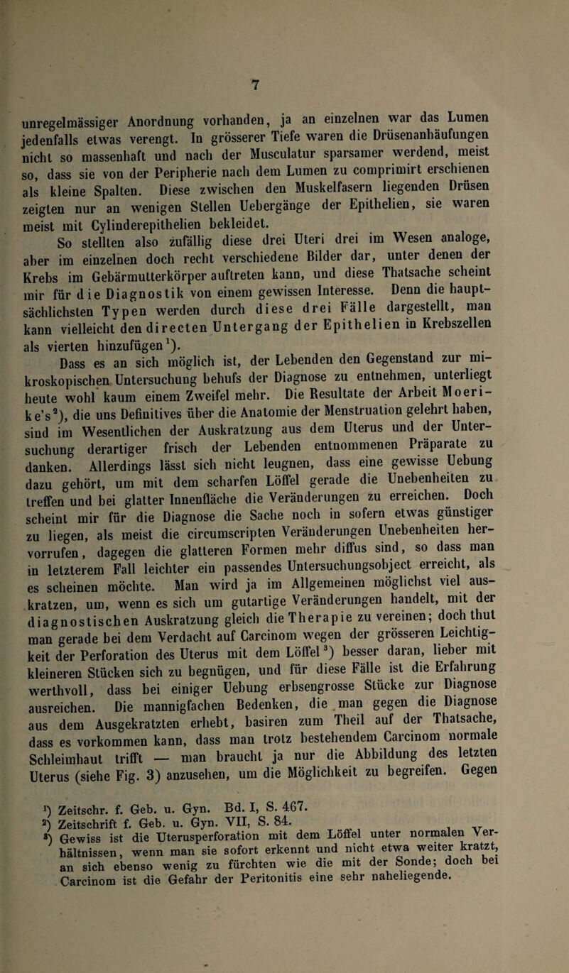 unregelmässiger Anordnung vorhanden, ja an einzelnen war das Lumen jedenfalls etwas verengt. In grösserer Tiefe waren die Drüsenanhäufungen nicht so massenhaft und nach der Musculatur sparsamer werdend, meist so, dass sie von der Peripherie nach dem Lumen zu comprimirt erschienen als kleine Spalten. Diese zwischen den Muskelfasern liegenden Drüsen zeigten nur an wenigen Stellen Uebergänge der Epithelien, sie waren meist mit Cylinderepithelien bekleidet. So stellten also zufällig diese drei Uteri drei im Wesen analoge, aber im einzelnen doch recht verschiedene Bilder dar, unter denen der Krebs im Gebärmutterkörper auftreten kann, und diese Thatsache scheint mir für die Diagnostik von einem gewissen Interesse. Denn die haupt¬ sächlichsten Typen werden durch diese drei Fälle dargestellt, man kann vielleicht dendirecten Untergang der Epithelien in Krebszellen als vierten hinzufügen1). Dass es an sich möglich ist, der Lebenden den Gegenstand zur mi¬ kroskopischen Untersuchung behufs der Diagnose zu entnehmen, unterliegt heute wohl kaum einem Zweifel mehr. Die Resultate der Arbeit Moeri- ke’s2), die uns Definitives über die Anatomie der Menstruation gelehrt haben, sind im Wesentlichen der Auskratzung aus dem Uterus und der Unter¬ suchung derartiger frisch der Lebenden entnommenen Präparate zu danken. Allerdings lässt sich nicht leugnen, dass eine gewisse Uebung dazu gehört, um mit dem scharfen Löffel gerade die Unebenheiten zu treffen und bei glatter Innenfläche die Veränderungen zu erreichen. Doch scheint mir für die Diagnose die Sache noch in sofern etwas günstiger zu liegen, als meist die circumscripten Veränderungen Unebenheiten her- vorrufen, dagegen die glatteren Formen mehr diffus sind, so dass man in letzterem Fall leichter ein passendes Untersuchungsobject erreicht, als es scheinen möchte. Man wird ja im Allgemeinen möglichst viel aus¬ kratzen, um, wenn es sich um gutartige Veränderungen handelt, mit der diagnostischen Auskratzung gleich die Therapie zu vereinen; doch thut man gerade bei dem Verdacht auf Carcinom wegen der grösseren Leichtig¬ keit der Perforation des Uterus mit dem Löffel3) besser daran, lieber mit kleineren Stücken sich zu begnügen, und für diese Fälle ist die Erfahrung werthvoll, dass bei einiger Uebung erbsengrosse Stücke zur Diagnose ausreichen. Die mannigfachen Bedenken, die man gegen die Diagnose aus dem Ausgekratzten erhebt, basiren zum Theil auf der Thatsache, dass es Vorkommen kann, dass man trotz bestehendem Carcinom normale Schleimhaut trifft — man braucht ja nur die Abbildung des letzten Uterus (siehe Fig. 3) anzusehen, um die Möglichkeit zu begreifen. Gegen J) Zeitschr. f. Geb. u. Gyn. Bd. I, S. 467. 2) Zeitschrift f. Geb. u. Gyn. VII, S. 84. 8) Gewiss ist die Uterusperforation mit dem Löffel unter normalen Ver¬ hältnissen, wenn man sie sofort erkennt und nicht etwa weiter kratzt, an sich ebenso wenig zu fürchten wie die mit der Sonde; doch bei Carcinom ist die Gefahr der Peritonitis eine sehr naheliegende.