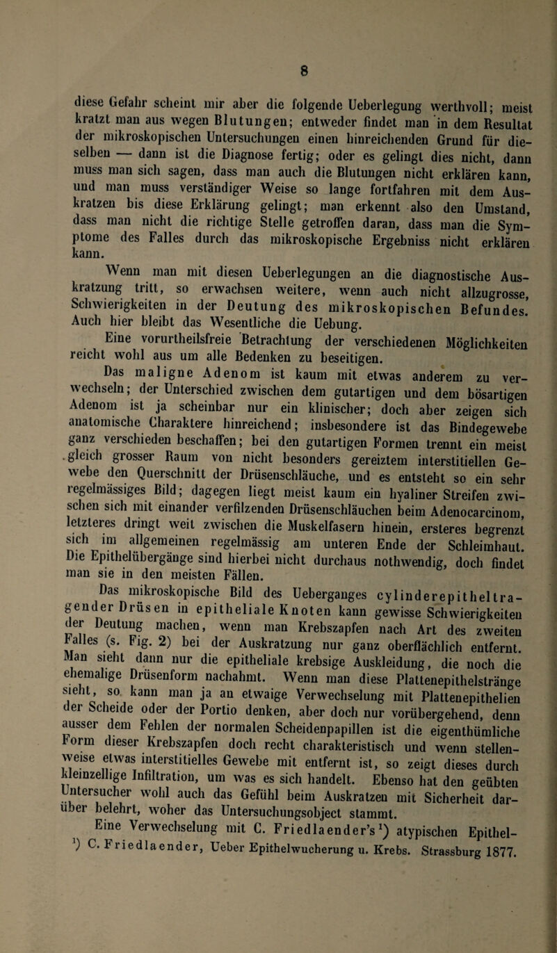 diese Gefahr scheint mir aber die folgende Ueberlegung werthvoll; meist kratzt man aus wegen Blutungen; entweder findet man in dem Resultat der mikroskopischen Untersuchungen einen hinreichenden Grund für die¬ selben — dann ist die Diagnose fertig; oder es gelingt dies nicht, dann muss man sich sagen, dass man auch die Blutungen nicht erklären kann, und man muss verständiger Weise so lange fortfahren mit dem Aus¬ kratzen bis diese Erklärung gelingt; man erkennt also den Umstand, dass man nicht die richtige Stelle getroffen daran, dass man die Sym¬ ptome des Falles durch das mikroskopische Ergebniss nicht erklären kann. Wenn man mit diesen Ueberlegungen an die diagnostische Aus¬ kratzung tritt, so erwachsen weitere, wenn auch nicht allzugrosse, Schwierigkeiten in der Deutung des mikroskopischen Befundes. Auch hier bleibt das Wesentliche die Uebung. Eine vorurteilsfreie Betrachtung der verschiedenen Möglichkeiten reicht wohl aus um alle Bedenken zu beseitigen. Das maligne Adenom ist kaum mit etwas anderem zu ver¬ wechseln; der Unterschied zwischen dem gutartigen und dem bösartigen Adenom ist ja scheinbar nur ein klinischer; doch aber zeigen sich anatomische Charaktere hinreichend; insbesondere ist das Bindegewebe ganz verschieden beschaffen; bei den gutartigen Formen trennt ein meist •gleich grosser Raum von nicht besonders gereiztem interstitiellen Ge¬ webe den Querschnitt der Drüsenschläuche, und es entsteht so ein sehr regelmässiges Bild; dagegen liegt meist kaum ein hyaliner Streifen zwi¬ schen sich mit einander verfilzenden Drüsenschläuchen beim Adenocarcinom, letzteres dringt weil zwischen die Muskelfasern hinein, ersteres begrenzt sich im allgemeinen regelmässig am unteren Ende der Schleimhaut. Die Epithelübergänge sind hierbei nicht durchaus nothwendig, doch findet man sie in den meisten Fällen. Das mikroskopische Bild des Ueberganges cylinderepitheltra- gender Drüsen in epitheliale Knoten kann gewisse Schwierigkeiten der Deutung machen, wenn man Krebszapfen nach Art des zweiten balles (s. Fig. 2) bei der Auskratzung nur ganz oberflächlich entfernt. Man sieht dann nur die epitheliale krebsige Auskleidung, die noch die ehemalige Drüsenform nachahmt. Wenn man diese Plattenepithelstränge sieht, so kann man ja an etwaige Verwechselung mit Plattenepithelien t ei Scheide oder der Portio denken, aber doch nur vorübergehend, denn ausser dem Fehlen der normalen Scheidenpapillen ist die eigenthümliche form dieser Krebszapfeu doch recht charakteristisch und wenn stellen- weise etwas interstitielles Gewebe mit entfernt ist, so zeigt dieses durch kleinzellige Infiltration, um was es sich handelt. Ebenso hat den geübten ntersucher wohl auch das Gefühl beim Auskratzen mit Sicherheit dar- lüer belehrt, woher das Untersuchungsobject stammt. Eine Verwechselung mit C. Friedlaender’s *) atypischen Epithel- ) C. Friedlaender, Ueber Epithelwucherung u. Krebs. Strassburg 1877.