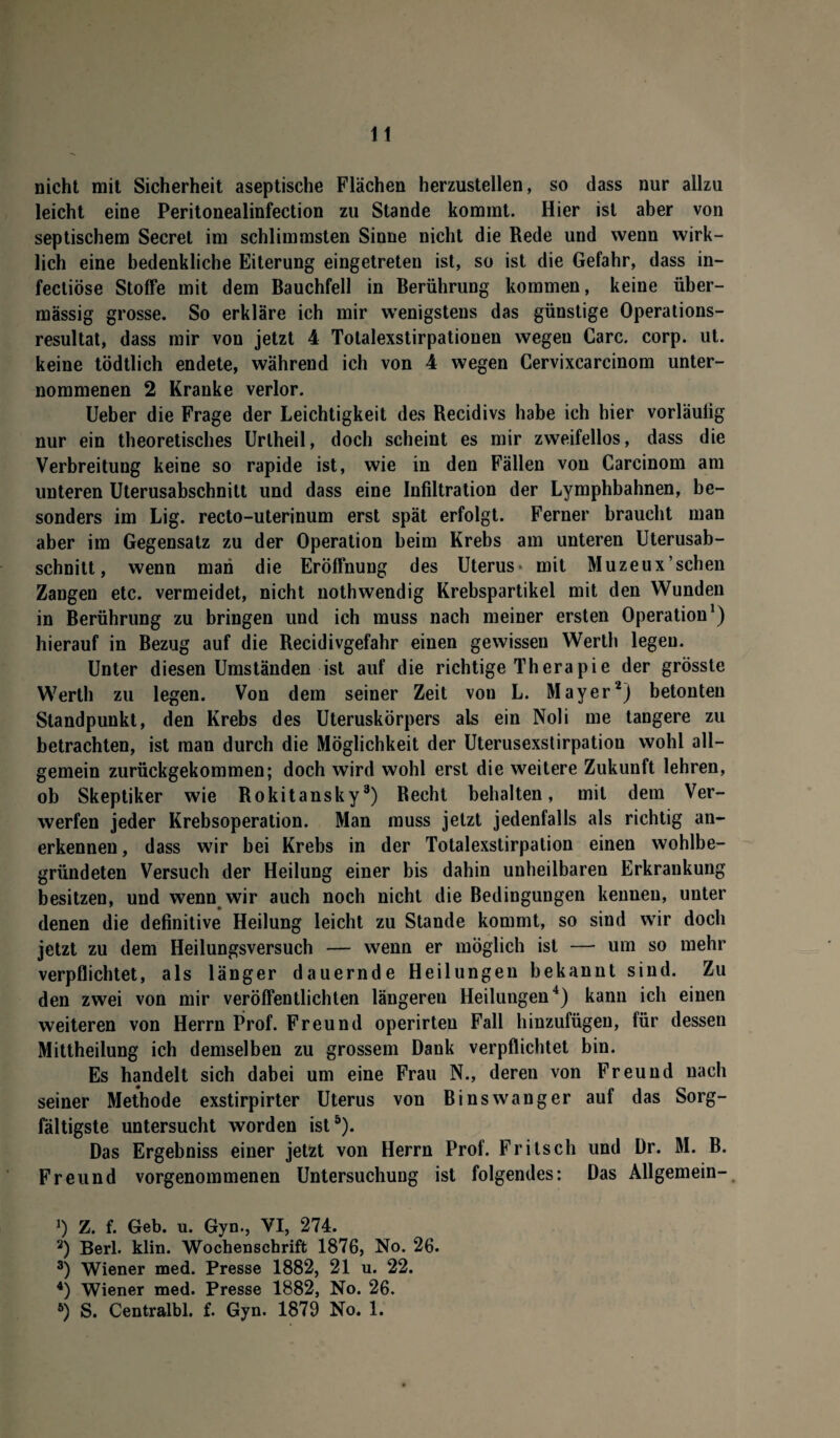 nicht mit Sicherheit aseptische Flächen herzustellen, so dass nur allzu leicht eine Peritonealinfection zu Stande kommt. Hier ist aber von septischem Secret im schlimmsten Sinne nicht die Rede und wenn wirk¬ lich eine bedenkliche Eiterung eingetreten ist, so ist die Gefahr, dass in- fectiöse Stoffe mit dem Bauchfell in Berührung kommen, keine über¬ mässig grosse. So erkläre ich mir wenigstens das günstige Operations¬ resultat, dass mir von jetzt 4 Totalexstirpationen wegeu Care. corp. ut. keine tödtlich endete, während ich von 4 wegen Cervixcarcinom unter¬ nommenen 2 Kranke verlor. Ueber die Frage der Leichtigkeit des Recidivs habe ich hier vorläulig nur ein theoretisches Uriheil, doch scheint es mir zweifellos, dass die Verbreitung keine so rapide ist, wie in den Fällen von Carcinom am unteren Uterusabschnitt und dass eine Infiltration der Lymphbahnen, be¬ sonders im Lig. recto-uterinum erst spät erfolgt. Ferner braucht man aber im Gegensatz zu der Operation beim Krebs am unteren Uterusab¬ schnitt, wenn man die Eröffnung des Uterus- mit Muzeux’sehen Zangen etc. vermeidet, nicht nothwendig Krebspartikel mit den Wunden in Berührung zu bringen und ich muss nach meiner ersten Operation1) hierauf in Bezug auf die Recidivgefahr einen gewissen Werth legen. Unter diesen Umständen ist auf die richtige Therapie der grösste Werth zu legen. Von dem seiner Zeit von L. Mayer2) betonten Standpunkt, den Krebs des Uteruskörpers als ein Noli me tangere zu betrachten, ist man durch die Möglichkeit der Uterusexstirpation wohl all¬ gemein zurückgekommen; doch wird wohl erst die weitere Zukunft lehren, ob Skeptiker wie Rokitansky3) Recht behalten, mit dem Ver¬ werfen jeder Krebsoperation. Man muss jetzt jedenfalls als richtig an¬ erkennen , dass wir bei Krebs in der Totalexstirpation einen wohlbe¬ gründeten Versuch der Heilung einer bis dahin unheilbaren Erkrankung besitzen, und wenn wir auch noch nicht die Bedingungen kennen, unter denen die definitive Heilung leicht zu Stande kommt, so sind wir doch jetzt zu dem Heilungsversuch — wenn er möglich ist — um so mehr verpflichtet, als länger dauernde Heilungen bekannt sind. Zu den zwei von mir veröffentlichten längeren Heilungen4) kann ich einen weiteren von Herrn Prof. Freund operirten Fall hinzufügen, für dessen Mittheilung ich demselben zu grossem Dank verpflichtet bin. Es handelt sich dabei um eine Frau N., deren von Freund nach seiner Methode exstirpirter Uterus von B inswang er auf das Sorg¬ fältigste untersucht worden ist5). Das Ergebniss einer jetzt von Herrn Prof. Fritsch und Dr. M. B. Freund vorgenommenen Untersuchung ist folgendes: Das Allgemein- J) Z. f. Geb. u. Gyn., VI, 274. 2) Berl. klin. Wochenschrift 1876, No. 26. 3) Wiener med. Presse 1882, 21 u. 22. 4) Wiener med. Presse 1882, No. 26. 6) S. Centralbl. f. Gyn. 1879 No. 1.