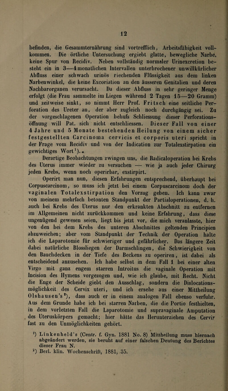 befinden, die Gesammternährung sind vortrefflich, Arbeitsfähigkeit voll¬ kommen. Die örtliche Untersuchung ergiebt glatte, bewegliche Narbe, keine Spur von Recidiv. Neben vollständig normaler Urinexcretion be¬ steht ein in 3—4monatlichen Intervallen unterbrochener unwillkürlicher Abfluss einer schwach urinös riechenden Flüssigkeit aus dem linken Narbeuwinkel, die keine Excoriation an den äusseren Genitalien und deren Nachbarorganen verursacht. Da dieser Abfluss in sehr geringer Menge erfolgt (die Frau sammelte im Liegen während 2 Tagen 15—20 Gramm) und zeitweise sinkt, so nimmt Herr Prof. Fritsch eine seitliche Per¬ foration des Ureter an, der aber zugleich noch durchgängig sei. Zu der vorgeschlagenen Operation behufs Schliessung dieser Perforations¬ öffnung will Pat. sich nicht entschliessen. Dieser Fall von einer 4 Jahre und 5 Monate bestehenden Heilung von einem sicher festgestelllen Carcinoma cervicis et corporis Uteri spricht in der Frage vom Recidiv und von der Indication zur Totalexstirpation ein gewichtiges Wort1).* Derartige Reobachtungen zwingen uns, die Radicaloperalion bei Krebs des Uterus immer wieder zu versuchen — wie ja auch jeder Chirurg jeden Krebs, wenn noch operirbar, exstirpirt. Operirt man nun, diesen Erfahrungen entsprechend, überhaupt bei Corpuscarcinom, so muss ich jetzt bei einem Corpuscarcinom doch der vaginalen Totalexstirpation den Vorzug geben. Ich kann zwar von meinem mehrfach betonten Standpunkt der Partialoperationen, d. h. auch bei Krebs des Uterus nur den erkrankten Abschnitt zu entfernen im Allgemeinen nicht zurückkommen und keine Erfahrung, dass diese ungenügend gewesen seien, liegt bis jetzt vor, die mich veranlasste, hier von den bei dem Krebs des unteren Abschnittes geltenden Principien abzuweichen; aber vom Standpunkt der Technik der Operation halle ich die Laparotomie für schwieriger und gefährlicher. Das längere Zeit dabei natürliche Blossliegen der Darmschlingen, die* Schwierigkeit von den Bauchdecken in der Tiefe des Beckens zu operiren, ist dabei als entscheidend anzusehen. Ich habe selbst in dem Fall 1 bei einer alten Virgo mit ganz engem starren Introitus die vaginale Operation mit Incision des Hymens vorgezogen und, wie ich glaube, mit Recht. Nicht die Enge der Scheide giebt den Ausschlag, sondern die Dislocalions¬ möglichkeil des Cervix uteri, und ich ersehe aus einer Mittheilung Olshauseu’s2), dass auch er in einem analogen Fall ebenso verfuhr. Aus dem Grunde habe ich bei starren Narben, die die Portio festhielten, in dem vorletzten Fall die Laparotomie und supravaginale Amputation des Uteruskörpers gemacht; hier hätte das Herunterziehen des Cervix fast zu den Unmöglichkeiten gehört. J) Linkenheld’s (Centr. f. Gyn. 1881 No. 8) Mittheilung muss hiernach abgeändert werden, sie beruht auf einer falschen Deutung des Berichtes dieser Frau N. 2) Bert. klin. Wochenschrift, 1881, 35.