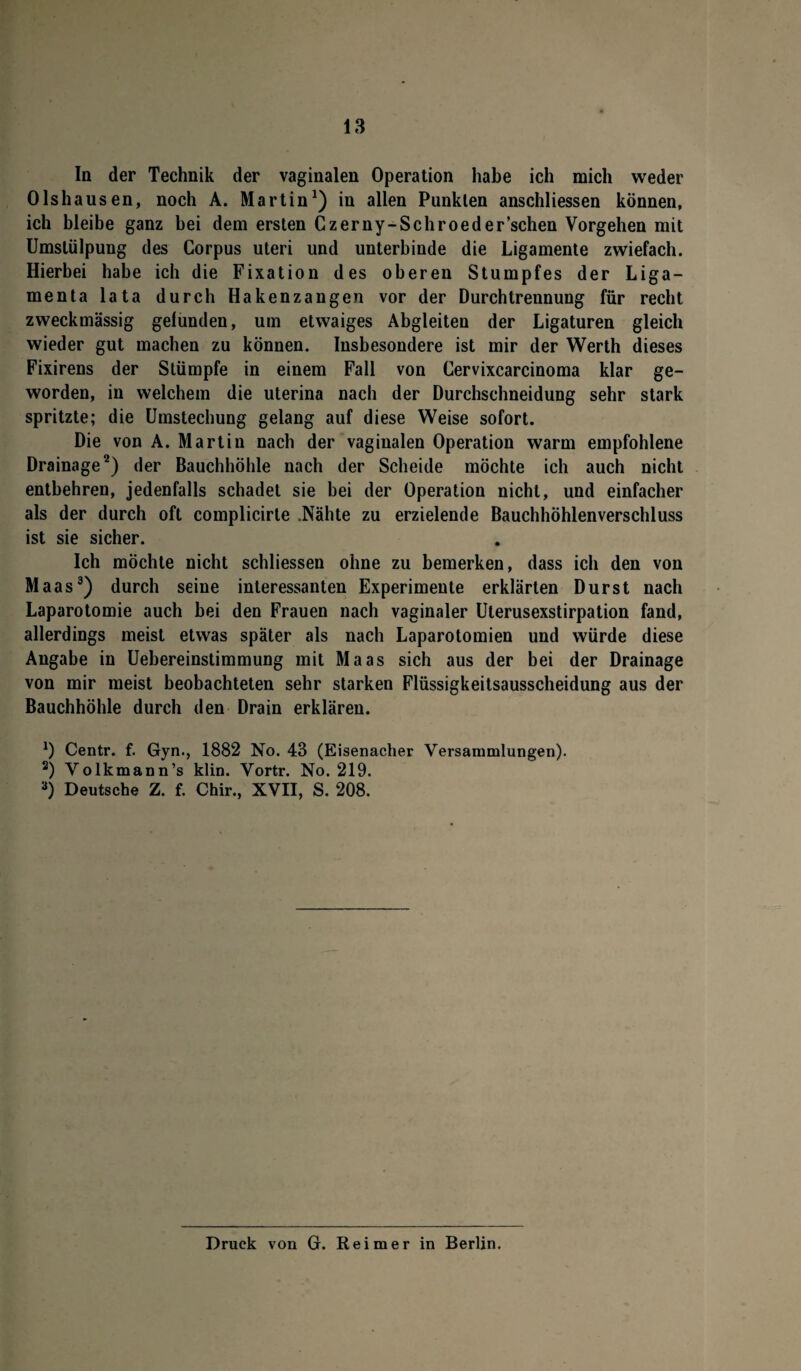 In der Technik der vaginalen Operation habe ich mich weder 01shausen, noch A. Martin1) in allen Punkten anschliessen können, ich bleibe ganz bei dem ersten Czerny-Schroeder’schen Vorgehen mit Umstülpung des Corpus Uteri und unterbinde die Ligamente zwiefach. Hierbei habe ich die Fixation des oberen Stumpfes der Liga¬ menta lata durch Hakenzangen vor der Durchtrennung für recht zweckmässig gefunden, um etwaiges Abgleiten der Ligaturen gleich wieder gut machen zu können. Insbesondere ist mir der Werth dieses Fixirens der Stümpfe in einem Fall von Cervixcarcinoma klar ge¬ worden, in welchem die uterina nach der Durchschneidung sehr stark spritzte; die Umstechung gelang auf diese Weise sofort. Die von A. Martin nach der vaginalen Operation warm empfohlene Drainage2) der Bauchhöhle nach der Scheide möchte ich auch nicht entbehren, jedenfalls schadet sie bei der Operation nicht, und einfacher als der durch oft complicirte .Nähte zu erzielende Bauchhöhlenverschluss ist sie sicher. Ich möchte nicht schliessen ohne zu bemerken, dass ich den von Maas3) durch seine interessanten Experimente erklärten Durst nach Laparotomie auch bei den Frauen nach vaginaler Uterusexstirpation fand, allerdings meist etwas später als nach Laparotomien und würde diese Angabe in Uebereinstimmung mit Maas sich aus der bei der Drainage von mir meist beobachteten sehr starken Flüssigkeitsausscheidung aus der Bauchhöhle durch den Drain erklären. *) Centr. f. Gyn., 1882 No. 43 (Eisenacher Versammlungen). 2) Volkmann’s klin. Vortr. No. 219. 3) Deutsche Z. f. Chir., XVII, S. 208. Druck von G. Reimer in Berlin.