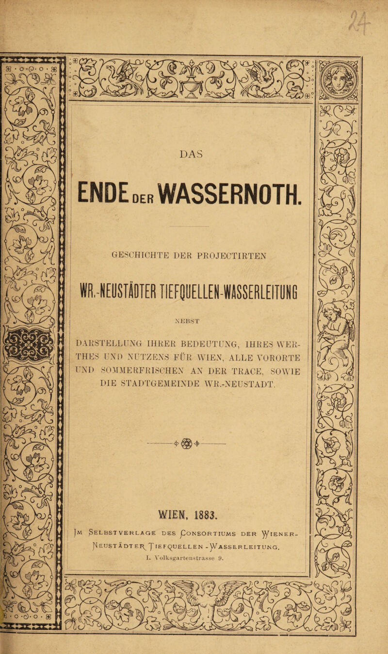 ENDE der WASSERNOTH. GESCHICHTE DER PROJECTIRTEN Wfl.-NEUSTÄOTER TIEFQUELLEM-W/ISSERLEITUNG NEBST DARSTELLUNG IHRER BEDEUTUNG, IHRES WER- THES UND NUTZENS FÜR WIEN, ALLE VORORTE UND SOMMERFRISCHEN AN DER TRAGE, SOWIE DIE STADTGEMEINDE WR.-NEUSTADT. ft ■ o -cL o Jm ßELBST VERLAGE DES pONSORTIUMS DER JENER. P EUSTÄ DT EF^ J TEF^UELLEN -V/ASSERLEITUNG,