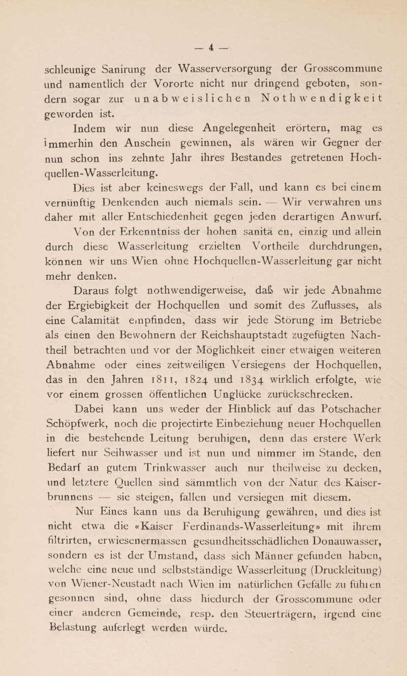 schleunige Sanirung der Wasserversorgung der Grosscommune und namentlich der Vororte nicht nur dringend geboten, son¬ dern sogar zur unabweislichen Not h wendigkeit geworden ist. Indem wir nun diese Angelegenheit erörtern, mag es immerhin den Anschein gewinnen, als wären wir Gegner der nun schon ins zehnte Jahr ihres Bestandes getretenen Hoch¬ quellen-Wasserleitung. Dies ist aber keineswegs der Fall, und kann es bei einem vernünftig Denkenden auch niemals sein. — Wir verwahren uns daher mit aller Entschiedenheit gegen jeden derartigen Anwurf. Von der Erkenntniss der hohen sanitä en, einzig und allein durch diese Wasserleitung erzielten Vortheile durchdrungen, können wir uns Wien ohne Hochquellen-Wasserleitung gar nicht mehr denken. Daraus folgt nothwendigerweise, daß wir jede Abnahme der Ergiebigkeit der Hochquellen und somit des Zuflusses, als eine Calamität empfinden, dass wir jede Störung im Betriebe als einen den Bewohnern der Reichshauptstadt zugefügten Nach¬ theil betrachten und vor der Möglichkeit einer etwaigen weiteren Abnahme oder eines zeitweiligen Versiegens der Hochquellen, das in den Jahren 1811, 1824 und 1834 wirklich erfolgte, wie vor einem grossen öffentlichen Unglücke zurückschrecken. Dabei kann uns wieder der Hinblick auf das Potschacher Schöpfwerk, noch die projectirte Einbeziehung neuer Hochquellen in die bestehende Leitung beruhigen, denn das erstere Werk liefert nur Seihwasser und ist nun und nimmer im Stande, den Bedarf an gutem Trinkwasser auch nur theilweise zu decken, und letztere Quellen sind sämmtlich von der Natur des Kaiser¬ brunnens — sie steigen, fallen und versiegen mit diesem. Nur Eines kann uns da Beruhigung gewähren, und dies ist nicht etwa die «Kaiser Ferdinands-Wasserleitung» mit ihrem filtrirten, erwiesenermassen gesundheitsschädlichen Donauwasser, sondern es ist der Umstand, dass sich Männer gefunden haben, welche eine neue und selbstständige Wasserleitung (Druckleitung) von Wiener-Neustadt nach Wien im natürlichen Gefälle zu fühlen gesonnen sind, ohne dass hiedurch der Grosscommune oder einer anderen Gemeinde, resp. den Steuerträgern, irgend eine Belastung auferlegt werden würde.