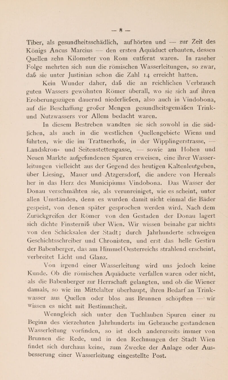 Tiber, als gesundheitsschädlich, auf hörten und — zur Zeit des Königs Ancus Marcius — den ersten Aquäduct erbauten, dessen Quellen zehn Kilometer von Rom entfernt waren. In raseher Folge mehrten sich nun die römischen Wasserleitungen, so zwar, daß sie unter Justinian schon die Zahl 14 erreicht hatten. Kein Wunder daher, daß die an reichlichen Verbrauch guten Wassers gewöhnten Römer überall, wo sie sich auf ihren Eroberungszügen dauernd niederließen, also auch in Vindobona, auf die Beschaffung großer Mengen gesundheitsgemäßen Trink- und Nutzwassers vor Allem bedacht waren. In diesem Bestreben wandten sie sich sowohl in die süd¬ lichen, als auch in die westlichen Quellengebiete Wiens und führten, wie die im Trattnerhofe, in der Wipplingerstrasse, Landskron- und Seitenstettengasse, — sowie am Hohen und Neuen Markte aufgefundenen Spuren erweisen, eine ihrer Wasser¬ leitungen vielleicht aus der Gegend des heutigen Kaltenleutgeben, über Liesing, Mauer und Atzgersdorf, die andere von Hernals her in das Herz des Municipiums Vindobona. Das Wasser der Donau verschmähten sie, als verunreiniget, wie es scheint, unter allen Umständen, denn es wurden damit nicht einmal die Bäder gespeist, von denen später gesprochen werden wird. Nach dem Zurückgreifen der Römer von den Gestaden der Donau lagert sich dichte Finsterniß über Wien. Wir wissen beinahe gar nichts von den Schicksalen der Stadt; durch Jahrhunderte schweigen Geschichtsschreiber und Chronisten, und erst das helle Gestirn der Babenberger, das am Himmel Oesterreichs strahlend erscheint, verbreitet Licht und Glanz. Von irgend einer Wasserleitung wird uns jedoch keine Kunde. Ob die römischen Aquäducte verfallen waren oder nicht, als die Babenberger zur Herrschaft gelaugten, und ob die Wiener damals, so wie im Mittelalter überhaupt, ihren Bedarf an Trink¬ wasser aus Quellen oder blos aus Brunnen schöpften —' wir wissen es nicht mit Bestimmtheit. Wenngleich sich unter den Tuchlauben Spuren einer zu Beginn des vierzehnten Jahrhunderts im Gebrauche gestandenen Wasserleitung vorfinden, so ist doch andererseits immer von Brunnen die Rede, und in den Rechnungen der Stadt Wien findet sich durchaus keine, zum Zwecke der Anlage oder Aus¬ besserung einer Wasserleitung eingestellte Post.