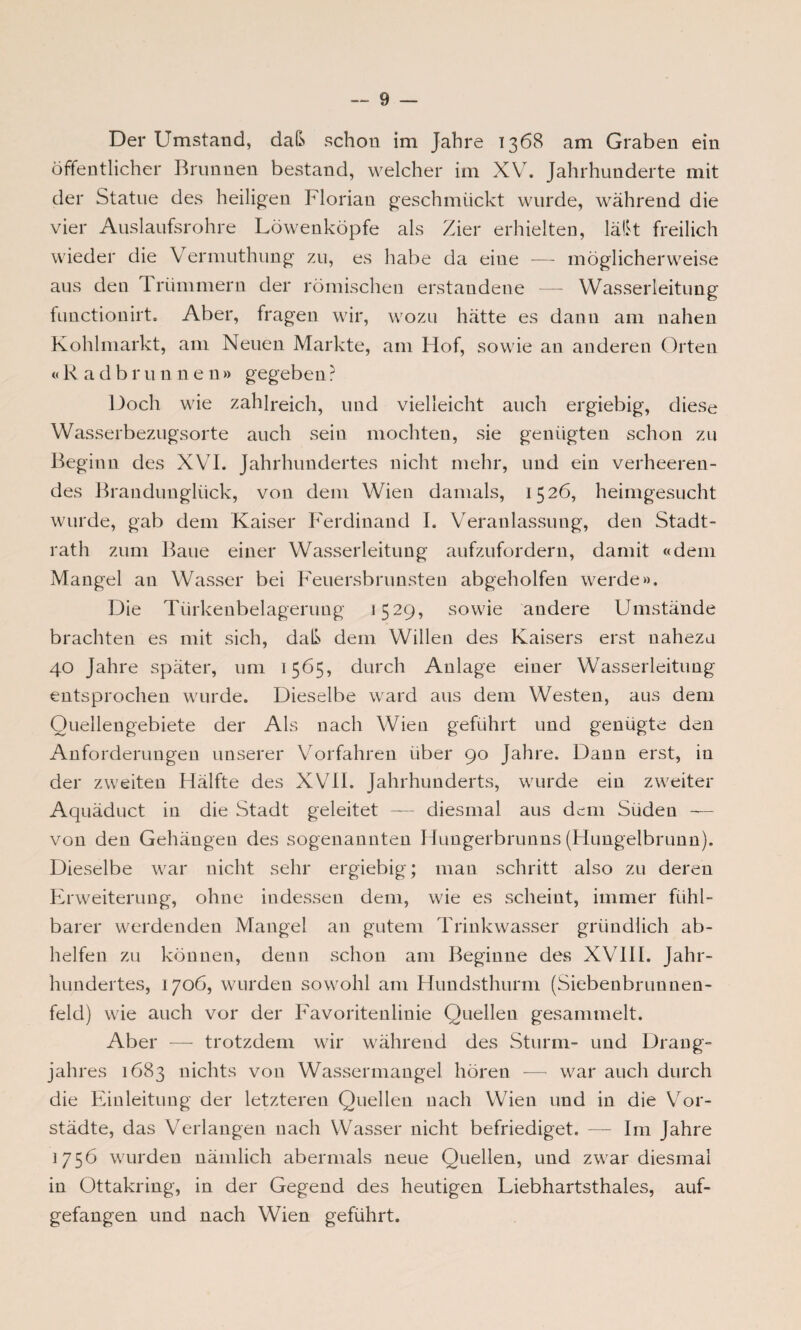Der Umstand, daß schon im Jahre 1368 am Graben ein öffentlicher Brunnen bestand, welcher im XV. Jahrhunderte mit der Statue des heiligen Florian geschmückt wurde, während die vier Auslaufsrohre Löwenköpfe als Zier erhielten, läßt freilich wieder die Vermuthung zu, es habe da eine — möglicherweise aus den I rümmern der römischen erstandene — Wasserleitung functionirt. Aber, fragen wir, wozu hätte es dann am nahen Kohlmarkt, am Neuen Markte, am Hof, sowie an anderen Orten « R a d b r u n n e n » gegeben ? Doch wie zahlreich, und vielleicht auch ergiebig, diese Wasserbezugsorte auch sein mochten, sie genügten schon zu Beginn des XVI. Jahrhundertes nicht mehr, und ein verheeren¬ des Brandunglück, von dem Wien damals, 1526, heimgesucht wurde, gab dem Kaiser Ferdinand I. Veranlassung, den Stadt¬ rath zum Baue einer Wasserleitung aufzufordern, damit «dem Mangel an Wasser bei Feuersbrunsteu abgeholfen werde». Die Türkenbelagerung j 5 29, sowie andere Umstände brachten es mit sich, daß dem Willen des Kaisers erst nahezu 40 Jahre später, um 1565, durch Anlage einer Wasserleitung entsprochen wurde. Dieselbe ward aus dem Westen, aus dem Quellengebiete der Als nach Wien geführt und genügte den Anforderungen unserer Vorfahren über 90 Jahre. Dann erst, in der zweiten Hälfte des XVII. Jahrhunderts, wurde ein zweiter Aquäduct in die Stadt geleitet — diesmal aus denn Süden — von den Gehängen des sogenannten Hungerbrunns (Hungelbrunn). Dieselbe war nicht sehr ergiebig; man schritt also zu deren Erweiterung, ohne indessen dem, wie es scheint, immer fühl¬ barer werdenden Mangel an gutem Trinkwasser gründlich ab¬ helfen zu können, denn schon am Beginne des XVIII. Jahr¬ hundertes, 1706, wurden sowohl am Hundsthurm (Siebenbrunnen¬ feld) wie auch vor der Favoritenlinie Quellen gesammelt. Aber — trotzdem wir während des Sturm- und Drang¬ jahres 1683 nichts von Wassermangel hören •— war auch durch die Einleitung der letzteren Quellen nach Wien und in die Vor¬ städte, das Verlangen nach Wasser nicht befriediget. — Im Jahre 1756 wurden nämlich abermals neue Quellen, und zwar diesmal in Ottakring, in der Gegend des heutigen Liebhartsthaies, auf¬ gefangen und nach Wien geführt.