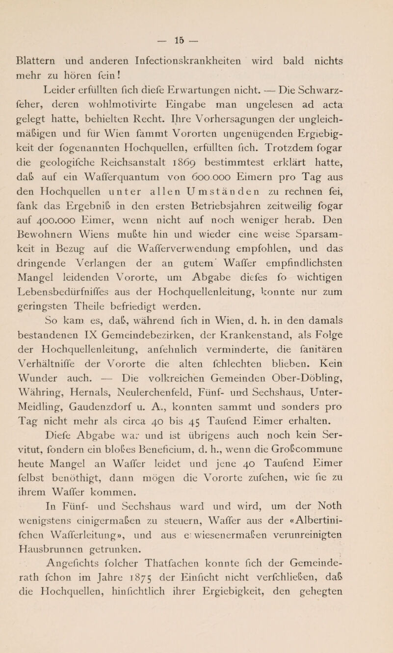 Blattern und anderen Infectionskrankheiten wird bald nichts mehr zu hören fein! Leider erfüllten fich diefe Erwartungen nicht. — Die Schwarz - feher, deren wohlmotivirte Eingabe man ungelesen ad acta gelegt hatte, behielten Recht. Ihre Vorhersagungen der ungleich¬ mäßigen und für Wien fammt Vororten ungenügenden Ergiebig¬ keit der fogenannten Hochquellen, erfüllten fich. Trotzdem fogar die geologische Reichsanstalt 1869 bestimmtest erklärt hatte, daß auf ein Wafferquantum von 600.000 Eimern pro Tag aus den Hochquellen unter allen Umständen zu rechnen fei, Sank das Ergebniß in den ersten Betriebsjahren zeitweilig Sogar auf 400.000 Eimer, wenn nicht auf noch weniger herab. Den Bewohnern Wiens mußte hin und wieder eine weise Sparsam¬ keit in Bezug auf die Wafferverwenduog empfohlen, und das dringende Verlangen der an gutem' Waffer empfindlichsten Mangel leidenden Vororte, um Abgabe diefes So wichtigen Lebensbedürfniffes aus der Hochquellenleitung, konnte nur zum geringsten Theile befriedigt werden. So kam es, daß, während Sich in Wien, d. h. in den damals bestandenen IX Gemeindebezirken, der Krankenstand, als Folge der Hochquellenleitung, anfelmlich verminderte, die Sanitären Verhältnisse der Vororte die alten Schlechten blieben. Kein Wunder auch. — Die volkreichen Gemeinden Ober-Döbling, Währing, Hernals, Neulerchenfeld, Fünf- und Sechshaus, Unter- Meidling, Gaudenzdorf u. A., konnten sammt und sonders pro Tag nicht mehr als circa 40 bis 45 TauSend Eimer erhalten. DieSe Abgabe war und ist übrigens auch noch kein Ser¬ vitut, Sondern ein bloßes Beneficium, d. h., wenn die Großcommune heute Mangel an WaSfer leidet und jene 40 TauSend Eimer Selbst benöthigt, dann mögen die Vororte zuSehen, wie Sie zu ihrem WaSfer kommen. In Fünf- und Sechshaus ward und wird, um der Noth wenigstens einigermaßen zu steuern, WaSfer aus der «Albertini- fchen WaSSerleitung», und aus erwiesenermaßen verunreinigten Hausbrunnen getrunken. AngeSichts Solcher ThatSachen konnte Sich der Gemeinde¬ rath Schon im Jahre 1875 der Einficht nicht verfchließen, daß die Hochquellen, hinfichtlich ihrer Ergiebigkeit, den gehegten