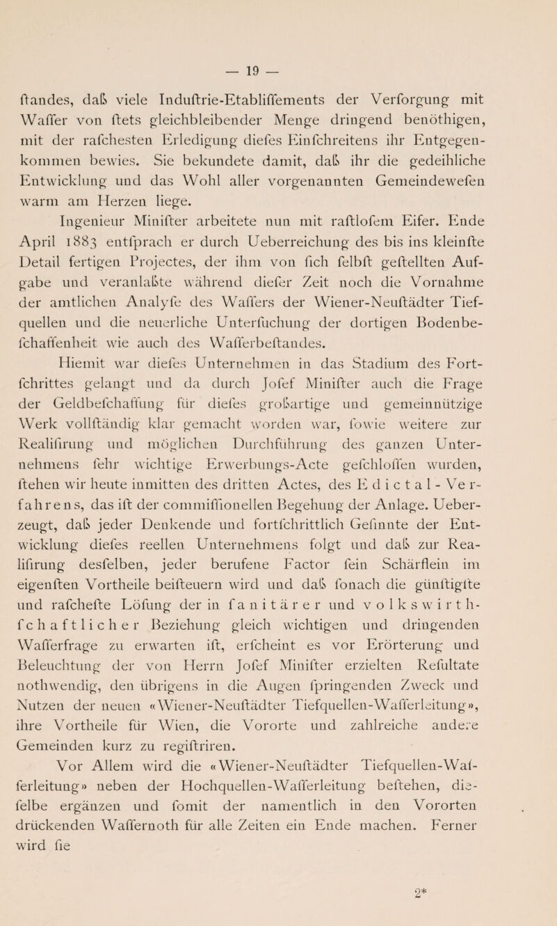 ftandes, daß viele Induftrie-Etabliffements der Verformung mit Waffel* von ftets gleichbleibender Menge dringend benöthigen, mit der rafchesten Erledigung diefes Einfehreitens ihr Entgegen¬ kommen bewies. Sie bekundete damit, daß ihr die gedeihliche Entwicklung und das Wohl aller vorgenannten Gemeindewefen warm am Herzen liege. Ingenieur Minifter arbeitete nun mit raftlofem Eifer. Ende April 1883 entlprach er durch Ueberreichung des bis ins kleinfte Detail fertigen Projectes, der ihm von fich felbft geftellten Auf¬ gabe und veranlaßte während diefer Zeit noch die Vornahme der amtlichen Analyfe des Waffers der Wiener-Neuftädter Tief¬ quellen und die neuerliche Unterfuchung der dortigen Bodenbe- fchaffenheit wie auch des YVafferbeftandes. Hiemit war diefes Unternehmen in das Stadium des Fort- fchrittes gelangt und da durch Jolef Minifter auch die Frage der Geldbefchaffung für diefes großartige und gemeinnützige Werk vollftändig klar gemacht worden war, fowie weitere zur Realifirung und möglichen Durchführung des ganzen Unter¬ nehmens lehr wichtige Erwerbungs-Acte gefchloffen wurden, ltehen wir heute inmitten des dritten Actes, des E d i c t a 1 - Ve r- f ah re ns, das ift der commiffionellen Begehung der Anlage. Ueber- zeugt, daß jeder Denkende und fortfchrittlich Gefmnte der Ent¬ wicklung diefes reellen Unternehmens folgt und daß zur Rea¬ lifirung desfelben, jeder berufene Factor fein Schärflein im eigenften Vortheile beifteuern wird und daß fonach die gtinftigite und rafchefte Löfung der in fanitärer und Volks w i r t h- fchaftlicher Beziehung gleich wichtigen und dringenden Wafferfrage zu erwarten ift, erfcheint es vor Erörterung und Beleuchtung der von Herrn Jofef Minifter erzielten Refultate nothwendig, den übrigens in die Augen fpringen den Zweck und Nutzen der neuen «Wiener-Neuftädter Tiefquellen-Wafferleitung», ihre Vortheile für Wien, die Vororte und zahlreiche andere Gemeinden kurz zu regiftriren. Vor Allem wird die «Wiener-Neuftädter Tiefquellen-Wal- ferleitung» neben der Hochquellen-Wafferleitung beftehen, die- felbe ergänzen und fomit der namentlich in den Vororten drückenden Waffernoth für alle Zeiten ein Ende machen. Ferner wird fie 2*