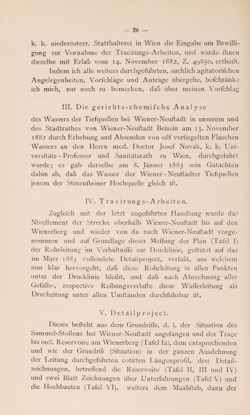 k. k. niederösterr. Statthalterei in Wien die Eingabe um Bewilli¬ gung zur Vornahme der Tracirungs-Arbeiten, und wurde ihnen dieselbe mit Erlaß vom 14. November 1882, Z. 49850, ertheilt. Indem ich alle weiters durchgeführten, sachlich agitatorifchen Angelegenheiten, Vorfchläge und Anträge übergehe, befchränke ich mich, nur noch zu bemerken, daß über meinen Vorfchlag III. Die g er ic h t s - c h e mi fc h e Analyse des Wassers der Tiefquellen bei Wiener-Neuftadt in unserem und des Stadtrathes von Wiener-Neuftadt Beisein am 13. November 1882 durch Erhebung und Absenden von eilf verfiegelten Flaschen Wassers an den Herrn med. Doctor Josef Noväk, k. k. Uni- versitäts - Professor und Sanitätsrath zu Wien, durchgetührt wurde; es gab derselbe am 8. Jänner 1883 sein Gutachten dahin ab, daß das Wasser der Wiener-Neuftädter Tiefquellen jenem der Stixenfteiner Hochquelle gleich ift. IV. T r a c i r un g s - A rb e it e n. Zugleich mit der letzt angeführten Handlung wurde das Nivellement der Strecke oberhalb Wiener-Neuftadt bis auf den Wienerberg und wieder von da nach Wiener-Neuftadt vorge¬ nommen und auf Grundlage dieser Meffung der Plan (Tafel I) der Rohrleitung im Verhältniffe zur Drucklinie, geftiitzt auf das im März 1883 vollendete Detailproject, verfaßt, aus welchem nun klar hervorgeht, daß diese Rohrleitung in allen Punkten unter der Drucklinie bleibt, und daß nach Abrechnung aller Gefälls-, respective Reibungsverlufte diese Wafferleitung als Druckeitung unter allen Umftänden durchführbar ift. V. Detailproject. Dieses befteht aus dem Grundriffe, d. i. der Situation des Sammel-Stollens bei Wiener-Neuftadt angefangen und der Trage bis incl. Reservoire am Wienerberg (Tafel la), dem entsprechenden und wie der Grundriß (Situation) in der ganzen Ausdehnung der Leitung durchgeführten cotirten Längenprofil, drei Detail¬ zeichnungen, betreffend die Reservoire (Tafel II, III und IV) und zwei Blatt Zeichnungen über Unterfahrungen (Tafel V7) und (iie Hochbauten (1 afel VI), weiters dem Maaßftab, dann der