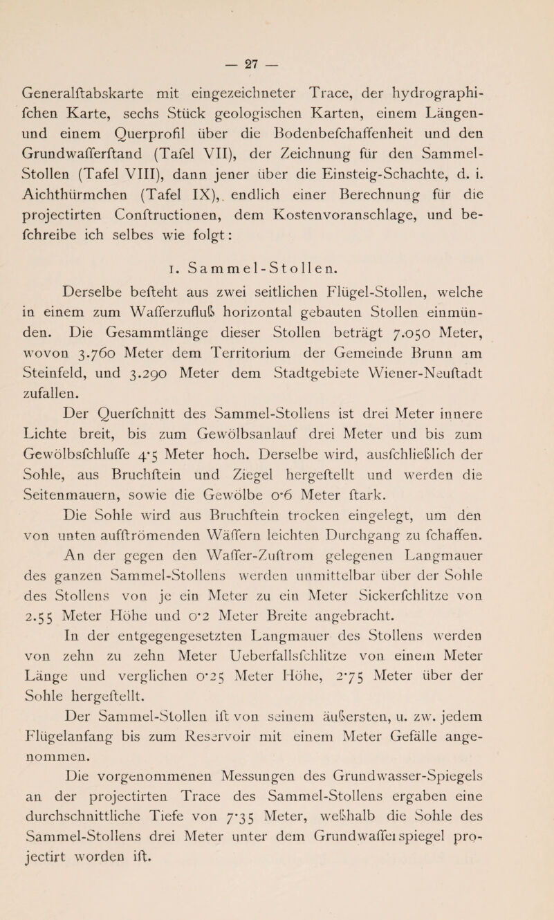 Generalftabskarte mit eingezeichneter Trace, der hydrographi- fchen Karte, sechs Stück geologischen Karten, einem Längen- und einem Querprofil über die Bodenbefchaffenheit und den Grundwafferftand (Tafel VII), der Zeichnung für den Sammel- Stollen (Tafel VIII), dann jener über die Einsteig-Schachte, d. i. Aichthiirmchen (Tafel IX),. endlich einer Berechnung für die projectirten Conftructionen, dem Kostenvoranschlage, und be- fchreibe ich selbes wie folgt: i. S a m m e 1 - S t o 11 e n. Derselbe befteht aus zwei seitlichen Flügel-Stollen, welche in einem zum Wafferzufluß horizontal gebauten Stollen einmün¬ den. Die Gesammtlänge dieser Stollen beträgt 7.050 Meter, wovon 3.760 Meter dem Territorium der Gemeinde Brunn am Steinfeld, und 3.290 Meter dem Stadtgebiete Wiener-Neuftadt zufallen. Der Querfchnitt des Sammel-Stoliens ist drei Meter innere Lichte breit, bis zum Gewölbsanlauf drei Meter und bis zum Gewölbsfchluffe 4*5 Meter hoch. Derselbe wird, ausfchließlich der Sohle, aus Bruchftein und Ziegel hergeftellt und werden die Seitenmauern, sowie die Gewölbe o*6 Meter ftark. Die Sohle wird aus Bruchftein trocken eingelegt, um den von unten aufftrömenden Wäffern leichten Durchgang zu fchaffen. An der gegen den Wafifer-Zuftrom gelegenen Langmauer des ganzen Sammel-Stoliens werden unmittelbar über der Sohle des Stollens von je ein Meter zu ein Meter Sickerfchlitze von 2.55 Meter Höhe und o*2 Meter Breite angebracht. In der entgegengesetzten Langmauer des Stollens werden von zehn zu zehn Meter Ueberfallsfchlitze von einem Meter Länge und verglichen 0*25 Meter Höhe, 2*75 Meter über der Sohle hergeftellt. Der Sammel-Stollen ift von seinem äußersten, u. zw. jedem Flügelanfang bis zum Reservoir mit einem Meter Gefälle ange¬ nommen. Die vorgenommenen Messungen des Grundwasser-Spiegels an der projectirten Trace des Sammel-Stoliens ergaben eine durchschnittliche Tiefe von 7*35 Meter, weßhalb die Sohle des Sammel-Stoliens drei Meter unter dem Grundwaffei Spiegel pro- jectirt worden ift.