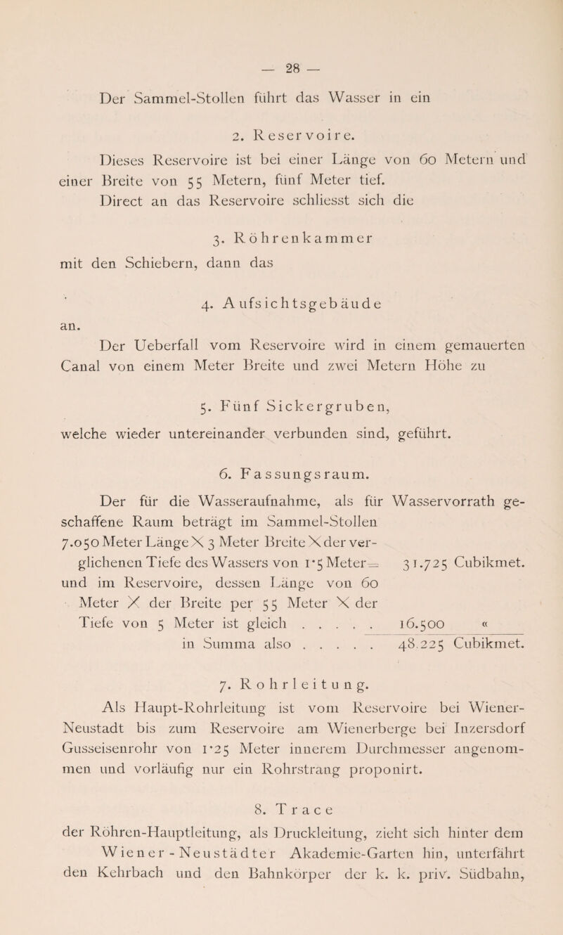 Der Sammel-Stollen führt das Wasser in ein 2. Reservoire. Dieses Reservoire ist bei einer Länge von 60 Metern und einer Breite von 55 Metern, fünf Meter tief. Direct an das Reservoire schliesst sich die 3. Röhrenkammer mit den Schiebern, dann das 4. Aufsichtsgebäude an. Der Ueberfall vorn Reservoire wird in einem gemauerten Canal von einem Meter Breite und zwei Metern Höhe zu 5. Fünf Sickergruben, welche wieder untereinander verbunden sind, geführt. 6. Fassungsraum. Der für die Wasseraufnahme, als für Wasservorrath ge¬ schaffene Raum beträgt im Sammel-Stollen 7.050 Meter LängeX 3 Meter Breite Xder ver¬ glichenen Tiefe des Wassers von 1*5 Metern 31.725 Cubikmet. und im Reservoire, dessen Länge von 60 Meter X der Breite per 55 Meter X der Tiefe von 5 Meter ist gleich. 16.500 « in Summa also. 48.225 Cubikmet. 7. Rohrleitung. Als Haupt-Rohrleitung ist vom Reservoire bei Wiener- Neustadt bis zum Reservoire am Wienerberge bei Inzersdorf Gusseisenrohr von 1*25 Meter innerem Durchmesser angenom¬ men und vorläufig nur ein Rohrstrang proponirt. 8. T r a c e der Röhren-Hauptleitung, als Druckleitung, zieht sich hinter dem Wiener - Neustädter Akademie-Garten hin, unterfährt den Kehrbach und den Bahnkörper der k. k. priv. Südbahn,