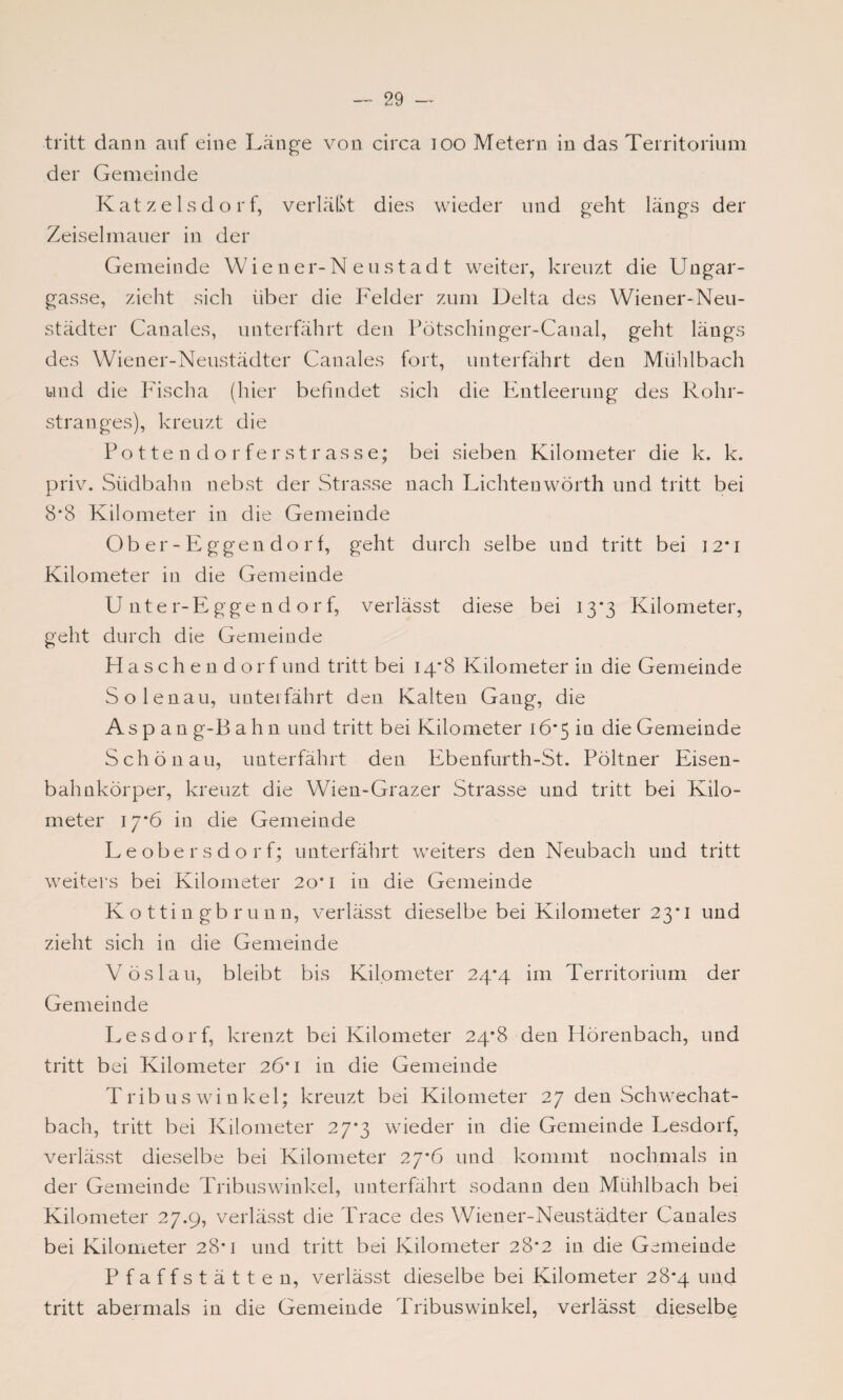 tritt dann auf eine Länge von circa 100 Metern in das Territorium der Gemeinde Katzelsdorf, verläßt dies wieder und geht längs der Zeiselmauer in der Gemeinde Wiener-Neustadt weiter, kreuzt die Ungar¬ gasse, zieht sich über die Felder zum Delta des Wiener-Neu¬ städter Canales, unterfährt den Pötschinger-Canal, geht längs des Wiener-Neustädter Canales fort, unterfährt den Mühlbach und die Fischa (hier befindet sich die Entleerung des Rohr¬ stranges), kreuzt die Pottendorferstrasse; bei sieben Kilometer die k. k. priv. Südbahn nebst der Strasse nach Lichteuwörth und tritt bei 8*8 Kilometer in die Gemeinde Ober-Eggendorf, geht durch selbe und tritt bei 12*1 Kilometer in die Gemeinde Unter-Eggendorf, verlässt diese bei 13*3 Kilometer, geht durch die Gemeinde Haschen dorfund tritt bei 14*8 Kilometer in die Gemeinde Solenau, unterfährt den Kalten Gang, die Aspang-Bahn und tritt bei Kilometer 16*5 in die Gemeinde Schönau, unterfährt den Ebenfurth-St. Pöltner Eisen¬ bahnkörper, kreuzt die Wien-Grazer Strasse und tritt bei Kilo¬ meter 17*6 in die Gemeinde Leobersdorf; unterfährt weiters den Neubach und tritt weiters bei Kilometer 20*1 in die Gemeinde K o ttin gb r u nn, verlässt dieselbe bei Kilometer 23*1 und zieht sich in die Gemeinde V öslau, bleibt bis Kilometer 24*4 im Territorium der Gemeinde Lesdorf, kreuzt bei Kilometer 24*8 den Hörenbach, und tritt bei Kilometer 26*1 in die Gemeinde Tribus winkel; kreuzt bei Kilometer 27 den Schwechat¬ bach, tritt bei Kilometer 27*3 wieder in die Gemeinde Lesdorf, verlässt dieselbe bei Kilometer 27*6 und kommt nochmals in der Gemeinde Tribuswinkei, unterfährt sodann den Mühlbach bei Kilometer 27.9, verlässt die Trace des Wiener-Neustädter Canales bei Kilometer 28*1 und tritt bei Kilometer 28*2 in die Gemeinde Pfaffstätten, verlässt dieselbe bei Kilometer 28*4 und tritt abermals in die Gemeinde Tribuswinkei, verlässt dieselbe