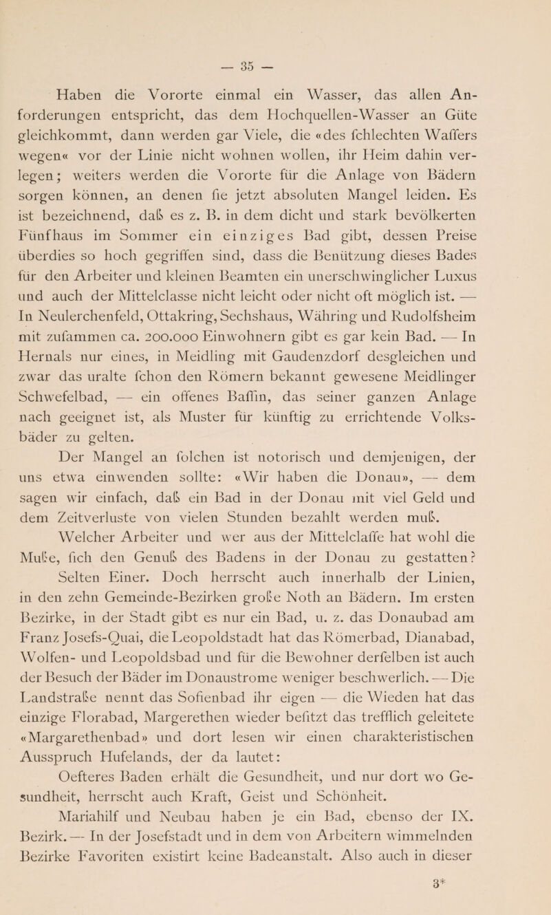 Haben die Vororte einmal ein Wasser, das allen An¬ forderungen entspricht, das dem Hochquellen-Wasser an Güte gleichkommt, dann werden gar Viele, die «des fchlechten Waffers wegen« vor der Linie nicht wohnen wollen, ihr Heim dahin ver¬ legen; weiters werden die Vororte für die Anlage von Bädern sorgen können, an denen fie jetzt absoluten Mangel leiden. Es ist bezeichnend, daß es z. B. in dem dicht und stark bevölkerten Fünf haus im Sommer ein einziges Bad gibt, dessen Preise überdies so hoch gegriffen sind, dass die Benützung dieses Bades für den Arbeiter und kleinen Beamten ein unerschwinglicher Luxus und auch der Mittelclasse nicht leicht oder nicht oft möglich ist. — In Neulerchenfeld, Ottakring, Sechshaus, Währing und Rudolfsheim mit zufammen ca. 200.000 Einwohnern gibt es gar kein Bad. -—- In Hernals nur eines, in Meidling mit Gaudenzdorf desgleichen und zwar das uralte fchon den Römern bekannt gewesene Meidlinger Schwefelbad, — ein offenes Baffin, das seiner ganzen Anlage nach geeignet ist, als Muster für künftig zu errichtende Volks¬ bäder zu gelten. Der Mangel an lolchen ist notorisch und demjenigen, der uns etwa einwenden sollte: «Wir haben die Donau», — dem sagen wir einfach, daß ein Bad in der Donau mit viel Geld und dem Zeitverluste von vielen Stunden bezahlt werden muß. Welcher Arbeiter und wer aus der Mittelclaffe hat wohl die Mute, fich den Genuß des Badens in der Donau zu gestatten? Selten Einer. Doch herrscht auch innerhalb der Linien, in den zehn Gemeinde-Bezirken große Noth an Bädern. Im ersten Bezirke, in der Stadt gibt es nur ein Bad, u. z. das Donaubad am Franz Josefs-Quai, die Leopoldstadt hat das Römerbad, Dianabad, Wolfen- und Leopoldsbad und für die Bewohner derfelben ist auch der Besuch der Bäder im Donaustrome weniger beschwerlich. — Die Landstraße nennt das Sofienbad ihr eigen — die Wieden hat das einzige Florabad, Margerethen wieder befitzt das trefflich geleitete «Margarethenbad» und dort lesen wir einen charakteristischen Ausspruch Hufelands, der da lautet: Oefteres Baden erhält die Gesundheit, und nur dort wo Ge¬ sundheit, herrscht auch Kraft, Geist und Schönheit. Mariahilf und Neubau haben je ein Bad, ebenso der IX. Bezirk.— In der Josefstadt und in dem von Arbeitern wimmelnden Bezirke Favoriten existirt keine Badeanstalt. Also auch in dieser 3*