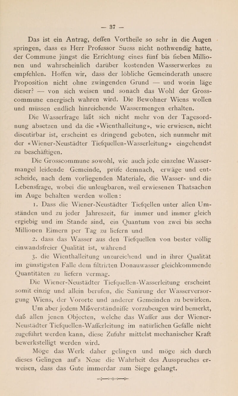 Das ist ein Antrag, deffen Vortheile so sehr in die Augen springen, dass es Herr Professor Suess nicht nothwendig hatte, der Commune jüngst die Errichtung eines fünf bis heben Millio¬ nen und wahrscheinlich darüber kostenden Wasserwerkes zu empfehlen. Hoffen wir, dass der löbliche Gemeinderath unsere Proposition nicht ohne zwingenden Grund — und worin läge dieser? — von sich weisen und sonach das Wohl der Gross- commune energisch wahren wird. Die Bewohner Wiens wollen und müssen endlich hinreichende Wassermengen erhalten. Die Wasserfrage läßt sich nicht mehr von der Tagesord¬ nung absetzen und da die «Wienthalleitung», wie erwiesen, nicht discutirbar ist, erscheint es dringend geboten, sich nunmehr mit der «Wiener-Neustädter Tiefquellen-Wasserleitung» eingehendst zu beschäftigen. Die Grosscommune sowohl, wie auch jede einzelne Wasser¬ mangel leidende Gemeinde, prüfe demnach, erwäge und ent¬ scheide, nach dem vorliegenden Materiale, die Wasser- und die Lebensfrage, wobei die unleugbaren, weil erwiesenen Thatsachen im Auge behalten werden wollen: 1. Dass die Wiener-Neustädter Tiefqellen unter allen Um¬ ständen und zu jeder Jahreszeit, für immer und immer gleich ergiebig und im Stande sind, ein Quantum von zwei bis sechs Millionen Eimern per Tag zu liefern und 2. dass das Wasser aus den Tiefquellen von bester völlig einwandsfreier Qualität ist, während 3. die Wienthalleitung unzureichend und in ihrer Qualität im günstigsten F'alle dem filtrirten Donauwasser gleichkommende Quantitäten zu liefern vermag. Die Wiener-Neustädter Tiefquellen-Wasserleitung erscheint somit einzig und allein berufen, die Sanirung der Wasserversor¬ gung Wiens, der Vororte und anderer Gemeinden zu bewirken. Um aber jedem Mißverständniffe vorzubeugen wird bemerkt, daß allen jenen Objecten, welche das Waffer aus der Wiener- Neustädter Tiefquellen-Wafferleitung im natürlichen Gefälle nicht zugeführt werden kann, diese Zufuhr mittelst mechanischer Kraft bewerkstelligt werden wird. Möge das Werk daher gelingen und möge sich durch dieses Gelingen aufs Neue die Wahrheit des Ausspruches er¬ weisen, dass das Gute immerdar zum Siege gelangt,